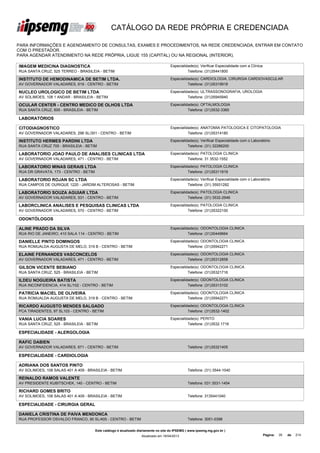 CATÁLOGO DA REDE PRÓPRIA E CREDENCIADA

PARA INFORMAÇÕES E AGENDAMENTO DE CONSULTAS, EXAMES E PROCEDIMENTOS, NA REDE CREDENCIADA, ENTRAR EM CONTATO
COM O PRESTADOR.
PARA AGENDAR ATENDIMENTO NA REDE PRÓPRIA, LIGUE 155 (CAPITAL) OU NA REGIONAL (INTERIOR).

IMAGEM MEDICINA DIAGNOSTICA                                                          Especialidade(s): Verificar Especialidade com a Clínica
RUA SANTA CRUZ, 525 TERREO - BRASILEIA - BETIM                                                 Telefone: (31)35441800

INSTITUTO DE HEMODINAMICA DE BETIM LTDA.                                             Especialidade(s): CARDIOLOGIA, CIRURGIA CARDIOVASCULAR
AV GOVERNADOR VALADARES, 619 - CENTRO - BETIM                                                  Telefone: (31)35319918

NUCLEO UROLOGICO DE BETIM LTDA                                                       Especialidade(s): ULTRASSONOGRAFIA, UROLOGIA
AV SOLIMOES, 108 1 ANDAR - BRASILEIA - BETIM                                                   Telefone: (31)35945940

OCULAR CENTER - CENTRO MEDICO DE OLHOS LTDA                                          Especialidade(s): OFTALMOLOGIA
RUA SANTA CRUZ, 600 - BRASILEIA - BETIM                                                        Telefone: (31)3532-3360

LABORATÓRIOS

CITODIAGNOSTICO                                                                      Especialidade(s): ANATOMIA PATOLOGICA E CITOPATOLOGIA
AV GOVERNADOR VALADARES, 296 SL/301 - CENTRO - BETIM                                           Telefone: (31)35314180

INSTITUTO HERMES PARDINI LTDA                                                        Especialidade(s): Verificar Especialidade com o Laboratório
RUA SANTA CRUZ 705 - BRASILEIA - BETIM                                                         Telefone: (31) 32286200

LABORATORIO JOAO PAULO DE ANALISES CLINICAS LTDA                                     Especialidade(s): PATOLOGIA CLINICA
AV GOVERNADOR VALADARES, 471 - CENTRO - BETIM                                                  Telefone: 31 3532-1552

LABORATORIO MINAS GERAIS LTDA                                                        Especialidade(s): PATOLOGIA CLINICA
RUA DR GRAVATA, 173 - CENTRO - BETIM                                                           Telefone: (31)35311919

LABORATORIO ROJAN SC LTDA                                                            Especialidade(s): Verificar Especialidade com o Laboratório
RUA CAMPOS DE OURIQUE 1220 - JARDIM ALTEROSAS - BETIM                                          Telefone: (31) 35931282

LABORATORIO SOUZA AGUIAR LTDA                                                        Especialidade(s): PATOLOGIA CLINICA
AV GOVERNADOR VALADARES, 531 - CENTRO - BETIM                                                  Telefone: (31) 3532-2946

LABORCLINICA ANALISES E PESQUISAS CLINICAS LTDA                                      Especialidade(s): PATOLOGIA CLINICA
AV GOVERNADOR VALADARES, 570 - CENTRO - BETIM                                                  Telefone: (31)35322100

ODONTÓLOGOS

ALINE PRADO DA SILVA                                                                 Especialidade(s): ODONTOLOGIA CLINICA
RUA RIO DE JANEIRO, 410 SALA 114 - CENTRO - BETIM                                              Telefone: (31)30449664

DANIELLE PINTO DOMINGOS                                                              Especialidade(s): ODONTOLOGIA CLINICA
RUA ROMUALDA AUGUSTA DE MELO, 319 B - CENTRO - BETIM                                           Telefone: (31)35942271

ELAINE FERNANDES VASCONCELOS                                                         Especialidade(s): ODONTOLOGIA CLINICA
AV GOVERNADOR VALADARES, 471 - CENTRO - BETIM                                                  Telefone: (31)35312858

GILSON VICENTE BEBIANO                                                               Especialidade(s): ODONTOLOGIA CLINICA
RUA SANTA CRUZ, 525 - BRASILEIA - BETIM                                                        Telefone: (31)35321716

ILDEU NOGUEIRA BATISTA                                                               Especialidade(s): ODONTOLOGIA CLINICA
RUA INCONFIDENCIA, 414 SL/102 - CENTRO - BETIM                                                 Telefone: (31)35313102

PATRICIA MACIEL DE OLIVEIRA                                                          Especialidade(s): ODONTOLOGIA CLINICA
RUA ROMUALDA AUGUSTA DE MELO, 319 B - CENTRO - BETIM                                           Telefone: (31)35942271

RICARDO AUGUSTO MENDES SALGADO                                                       Especialidade(s): ODONTOLOGIA CLINICA
PCA TIRADENTES, 97 SL103 - CENTRO - BETIM                                                      Telefone: (31)3532-1402

VANIA LUCIA SOARES                                                                   Especialidade(s): PERITO
RUA SANTA CRUZ, 525 - BRASILEIA - BETIM                                                        Telefone: (31)3532 1716

ESPECIALIDADE - ALERGOLOGIA

RAFIC DABIEN
AV GOVERNADOR VALADARES, 671 - CENTRO - BETIM                                                   Telefone: (31)35321405

ESPECIALIDADE - CARDIOLOGIA

ADRIANA DOS SANTOS PINTO
AV SOLIMOES, 108 SALAS 401 A 409 - BRASILEIA - BETIM                                            Telefone: (31) 3544-1040

REINALDO RAMOS VALENTE
AV PRESIDENTE KUBITSCHEK, 140 - CENTRO - BETIM                                                  Telefone: 031 3531-1454

RICHARD GOMES BRITO
AV SOLIMOES, 108 SALAS 401 A 409 - BRASILEIA - BETIM                                            Telefone: 3135441040

ESPECIALIDADE - CIRURGIA GERAL

DANIELA CRISTINA DE PAIVA MENDONCA
RUA PROFESSOR OSVALDO FRANCO, 90 SL/405 - CENTRO - BETIM                                        Telefone: 3051-0398


                                       Este catálogo é atualizado diariamente no site do IPSEMG ( www.ipsemg.mg.gov.br )
                                                                   Atualizado em 16/04/2013                                                    Página:   35   de   214
 