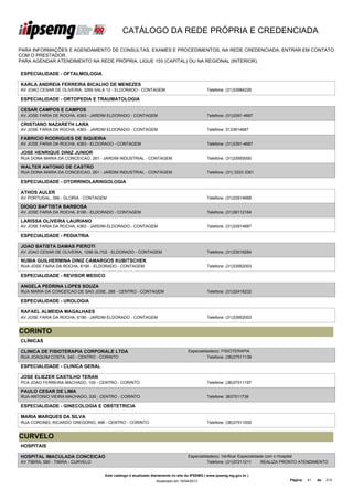 CATÁLOGO DA REDE PRÓPRIA E CREDENCIADA

PARA INFORMAÇÕES E AGENDAMENTO DE CONSULTAS, EXAMES E PROCEDIMENTOS, NA REDE CREDENCIADA, ENTRAR EM CONTATO
COM O PRESTADOR.
PARA AGENDAR ATENDIMENTO NA REDE PRÓPRIA, LIGUE 155 (CAPITAL) OU NA REGIONAL (INTERIOR).

ESPECIALIDADE - OFTALMOLOGIA

KARLA ANDREIA FERREIRA BICALHO DE MENEZES
AV JOAO CESAR DE OLIVEIRA, 3269 SALA 12 - ELDORADO - CONTAGEM                                Telefone: (31)33984226

ESPECIALIDADE - ORTOPEDIA E TRAUMATOLOGIA

CESAR CAMPOS E CAMPOS
AV JOSE FARIA DE ROCHA, 4363 - JARDIM ELDORADO - CONTAGEM                                    Telefone: (31)3391-4687

CRISTIANO NAZARETH LARA
AV JOSE FARIA DA ROCHA, 4363 - JARDIM ELDORADO - CONTAGEM                                    Telefone: 3133914687

FABRICIO RODRIGUES DE SIQUEIRA
AV JOSE FARIA DA ROCHA, 4363 - ELDORADO - CONTAGEM                                           Telefone: (31)3391-4687

JOSE HENRIQUE DINIZ JUNIOR
RUA DONA MARIA DA CONCEICAO, 261 - JARDIM INDUSTRIAL - CONTAGEM                              Telefone: (31)33955000

WALTER ANTONIO DE CASTRO
RUA DONA MARIA DA CONCEICAO, 261 - JARDIM INDUSTRIAL - CONTAGEM                              Telefone: (31) 3333 3361

ESPECIALIDADE - OTORRINOLARINGOLOGIA

ATHOS AULER
AV PORTUGAL, 356 - GLORIA - CONTAGEM                                                         Telefone: (31)33914668

DIOGO BAPTISTA BARBOSA
AV JOSE FARIA DA ROCHA, 6190 - ELDORADO - CONTAGEM                                           Telefone: (31)39112164

LARISSA OLIVEIRA LAURIANO
AV JOSE FARIA DA ROCHA, 4363 - JARDIM ELDORADO - CONTAGEM                                    Telefone: (31)33914687

ESPECIALIDADE - PEDIATRIA

JOAO BATISTA DAMAS PIEROTI
AV JOAO CESAR DE OLIVEIRA, 1298 SL/702 - ELDORADO - CONTAGEM                                 Telefone: (31)33518284

NUBIA GUILHERMINA DINIZ CAMARGOS KUBITSCHEK
RUA JOSE FARIA DA ROCHA, 6190 - ELDORADO - CONTAGEM                                          Telefone: (31)33952003

ESPECIALIDADE - REVISOR MEDICO

ANGELA PEDRINA LOPES SOUZA
RUA MARIA DA CONCEICAO DE SAO JOSE, 285 - CENTRO - CONTAGEM                                  Telefone: (31)32416232

ESPECIALIDADE - UROLOGIA

RAFAEL ALMEIDA MAGALHAES
AV JOSE FARIA DA ROCHA, 6190 - JARDIM ELDORADO - CONTAGEM                                    Telefone: (31)33952003


CORINTO
CLÍNICAS

CLINICA DE FISIOTERAPIA CORPORALE LTDA                                            Especialidade(s): FISIOTERAPIA
RUA JOAQUIM COSTA, 340 - CENTRO - CORINTO                                                   Telefone: (38)37511139

ESPECIALIDADE - CLINICA GERAL

JOSE ELIEZER CASTILHO TERAN
PCA JOAO FERREIRA MACHADO, 100 - CENTRO - CORINTO                                            Telefone: (38)37511197

PAULO CESAR DE LIMA
RUA ANTONIO VIEIRA MACHADO, 330 - CENTRO - CORINTO                                           Telefone: 3837511739

ESPECIALIDADE - GINECOLOGIA E OBSTETRICIA

MARIA MARQUES DA SILVA
RUA CORONEL RICARDO GREGORIO, 496 - CENTRO - CORINTO                                         Telefone: (38)37511000


CURVELO
HOSPITAIS

HOSPITAL IMACULADA CONCEICAO                                                      Especialidade(s): Verificar Especialidade com o Hospital
AV TIBIRA, 590 - TIBIRA - CURVELO                                                           Telefone: (31)37211211        REALIZA PRONTO ATENDIMENTO


                                    Este catálogo é atualizado diariamente no site do IPSEMG ( www.ipsemg.mg.gov.br )
                                                                Atualizado em 16/04/2013                                          Página:   41   de   214
 