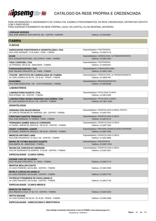 CATÁLOGO DA REDE PRÓPRIA E CREDENCIADA

PARA INFORMAÇÕES E AGENDAMENTO DE CONSULTAS, EXAMES E PROCEDIMENTOS, NA REDE CREDENCIADA, ENTRAR EM CONTATO
COM O PRESTADOR.
PARA AGENDAR ATENDIMENTO NA REDE PRÓPRIA, LIGUE 155 (CAPITAL) OU NA REGIONAL (INTERIOR).

JORDANE BORGES
RUA JOSE AMANCIO DOS SANTOS, 522 - CENTRO - IGARAPE                                            Telefone: (31)35342261


ITABIRA
CLÍNICAS

ASSOCIADOS FISIOTERAPIA E ODONTOLOGIA LTDA                                          Especialidade(s): FISIOTERAPIA
RUA JOSE ANDRADE, 73 SL/A/B/G - PARA - ITABIRA                                                Telefone: (31)38315170

ECOR                                                                                Especialidade(s): CARDIOLOGIA, ULTRASSONOGRAFIA
RUA JOAQUIM MURTINHO, 120 LETRA B - PARA - ITABIRA                                            Telefone: (31)38314223

FISIO CORPORE LTDA                                                                  Especialidade(s): FISIOTERAPIA
AV IPIRANGA, 200 SL/02 - AMAZONAS - ITABIRA                                                   Telefone: (31)38342451

FONOAUDIOCENTER LTDA                                                                Especialidade(s): FONOAUDIOLOGIA
RUA TRAJANO PROCOPIO, 24 - PARA - ITABIRA                                                     Telefone: (31)3831-2344

ITACOR - INSTITUTO DE CARDIOLOGIA DE ITABIRA                                        Especialidade(s): CARDIOLOGIA, ULTRASSONOGRAFIA
AV JOAO SOARES DA SILVA, 135 SL/02 - PENHA - ITABIRA                                          Telefone: (31)38391447

RADIOMED                                                                            Especialidade(s): RADIODIAGNOSTICO
RUA DONA MODESTINA, 138 - 14 DE FEVEREIRO - ITABIRA                                           Telefone: (31)38352068

LABORATÓRIOS

LABORATORIO DUARTE LTDA                                                             Especialidade(s): PATOLOGIA CLINICA
RUA IPOEMA, 165 - CENTRO - ITABIRA                                                            Telefone: (31)38312250

LABORATORIO NOSSA SENHORA DAS DORES LTDA                                            Especialidade(s): PATOLOGIA CLINICA
AV JOAO SOARES DA SILVA, 135 - CENTRO - ITABIRA                                               Telefone: 037 3831-3220

ODONTÓLOGOS

ADRIANA DOS ANJOS BRAGA                                                             Especialidade(s): ODONTOLOGIA CLINICA, PERITO
AV CARLOS DRUMOND DE ANDRADE, 209 - CENTRO - ITABIRA                                          Telefone: (31)38317041

CRISTIANO SANTOS TRINDADE                                                           Especialidade(s): ODONTOLOGIA CLINICA
RUA JOSE ANDRADE, 73 TERREO - PARA - ITABIRA                                                  Telefone: (31)38315170

FERNANDA GOMES ARAUJO CORDEIRO                                                      Especialidade(s): ODONTOLOGIA CLINICA
AV DANIEL JARDIM DE GRISOLIA, 180 SL/20 - CENTRO - ITABIRA                                    Telefone: (31)38317262

GEDEY CORDEIRO JUNIOR                                                               Especialidade(s): PROTESE ODONTOLOGICA INTERIOR
AV DANIEL JARDIM DE GRISOLIA, 180 SL/20 - CENTRO - ITABIRA                                    Telefone: (31)38317262

MARCOS ANTONIO LANA                                                                 Especialidade(s): ODONTOLOGIA CLINICA
RUA DOM PRUDENCIO, 33 SALA 102 - CENTRO - ITABIRA                                             Telefone: (31)38312866

MARIA DE FATIMA MACEDO DUARTE                                                       Especialidade(s): ENDODONTIA
RUA AMAPA, 95 - AMAZONAS - ITABIRA                                                            Telefone: (31)3831 6746

NEURA DA CONCEICAO ANDRADE                                                          Especialidade(s): ODONTOLOGIA CLINICA
RUA DR SIZENANDO DE BARROS, 12 SL/08 - CENTRO - ITABIRA                                       Telefone: (31)38313201

ESPECIALIDADE - CLINICA GERAL

ADONIS CAIO DE OLIVEIRA
RUA TRAJANO PROCOPIO, 10 - PARA - ITABIRA                                                      Telefone: (31)38317110

MARTHA MOLLER COUTO
AV JOAO PINHEIRO, 540 SL/805 - CENTRO - ITABIRA                                                Telefone: (31)38312550

MURILO CARVALHO ANGELO
AV JOAO PINHEIRO, 540 SL/806 - CENTRO - ITABIRA                                                Telefone: (31)38317100

PATRICIA PYRAMIDES DE PAIVA ANGELO
AV JOAO PINHEIRO, 540 SL/806 - CENTRO - ITABIRA                                                Telefone: (31)38317100

ESPECIALIDADE - CLINICA MEDICA

MARCIO DE FREITAS
RUA IRMAOS D CAUX, 47 SL/112 - CENTRO - ITABIRA                                                Telefone: (31)38312435

SEITHI SAKANE
AV JOAO SOARES DA SILVA, 101 SL/02 - PENHA - ITABIRA                                           Telefone: (31)38312288

ESPECIALIDADE - GINECOLOGIA E OBSTETRICIA


                                      Este catálogo é atualizado diariamente no site do IPSEMG ( www.ipsemg.mg.gov.br )
                                                                  Atualizado em 16/04/2013                                          Página:   44   de   214
 