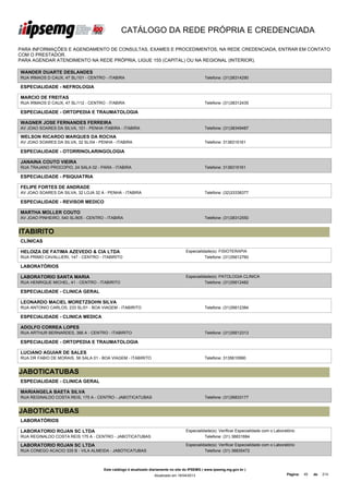 CATÁLOGO DA REDE PRÓPRIA E CREDENCIADA

PARA INFORMAÇÕES E AGENDAMENTO DE CONSULTAS, EXAMES E PROCEDIMENTOS, NA REDE CREDENCIADA, ENTRAR EM CONTATO
COM O PRESTADOR.
PARA AGENDAR ATENDIMENTO NA REDE PRÓPRIA, LIGUE 155 (CAPITAL) OU NA REGIONAL (INTERIOR).

WANDER DUARTE DESLANDES
RUA IRMAOS D CAUX, 47 SL/101 - CENTRO - ITABIRA                                                Telefone: (31)38314290

ESPECIALIDADE - NEFROLOGIA

MARCIO DE FREITAS
RUA IRMAOS D CAUX, 47 SL/112 - CENTRO - ITABIRA                                                Telefone: (31)38312435

ESPECIALIDADE - ORTOPEDIA E TRAUMATOLOGIA

WAGNER JOSE FERNANDES FERREIRA
AV JOAO SOARES DA SILVA, 101 - PENHA ITABIRA - ITABIRA                                         Telefone: (31)38349487

WELSON RICARDO MARQUES DA ROCHA
AV JOAO SOARES DA SILVA, 32 SL/04 - PENHA - ITABIRA                                            Telefone: 3138315161

ESPECIALIDADE - OTORRINOLARINGOLOGIA

JANAINA COUTO VIEIRA
RUA TRAJANO PROCOPIO, 24 SALA 02 - PARA - ITABIRA                                              Telefone: 3138315161

ESPECIALIDADE - PSIQUIATRIA

FELIPE FORTES DE ANDRADE
AV JOAO SOARES DA SILVA, 32 LOJA 32 A - PENHA - ITABIRA                                        Telefone: (32)33338377

ESPECIALIDADE - REVISOR MEDICO

MARTHA MOLLER COUTO
AV JOAO PINHEIRO, 540 SL/805 - CENTRO - ITABIRA                                                Telefone: (31)38312550


ITABIRITO
CLÍNICAS

HELOIZA DE FATIMA AZEVEDO & CIA LTDA                                                Especialidade(s): FISIOTERAPIA
RUA PRIMO CAVALLIERI, 147 - CENTRO - ITABIRITO                                                Telefone: (31)35612760

LABORATÓRIOS

LABORATORIO SANTA MARIA                                                             Especialidade(s): PATOLOGIA CLINICA
RUA HENRIQUE MICHEL, 41 - CENTRO - ITABIRITO                                                  Telefone: (31)35612482

ESPECIALIDADE - CLINICA GERAL

LEONARDO MACIEL MORETZSOHN SILVA
RUA ANTONIO CARLOS, 233 SL/01 - BOA VIAGEM - ITABIRITO                                         Telefone: (31)35612384

ESPECIALIDADE - CLINICA MEDICA

ADOLFO CORREA LOPES
RUA ARTHUR BERNARDES, 366 A - CENTRO - ITABIRITO                                               Telefone: (31)35612313

ESPECIALIDADE - ORTOPEDIA E TRAUMATOLOGIA

LUCIANO AGUIAR DE SALES
RUA DR FABIO DE MORAIS, 56 SALA 01 - BOA VIAGEM - ITABIRITO                                    Telefone: 3135610990


JABOTICATUBAS
ESPECIALIDADE - CLINICA GERAL

MARIANGELA BAETA SILVA
RUA REGINALDO COSTA REIS, 175 A - CENTRO - JABOTICATUBAS                                       Telefone: (31)36833177


JABOTICATUBAS
LABORATÓRIOS

LABORATORIO ROJAN SC LTDA                                                           Especialidade(s): Verificar Especialidade com o Laboratório
RUA REGINALDO COSTA REIS 175 A - CENTRO - JABOTICATUBAS                                       Telefone: (31) 36831684

LABORATORIO ROJAN SC LTDA                                                           Especialidade(s): Verificar Especialidade com o Laboratório
RUA CONEGO ACACIO 335 B - VILA ALMEIDA - JABOTICATUBAS                                        Telefone: (31) 36835472



                                      Este catálogo é atualizado diariamente no site do IPSEMG ( www.ipsemg.mg.gov.br )
                                                                  Atualizado em 16/04/2013                                                Página:   45   de   214
 