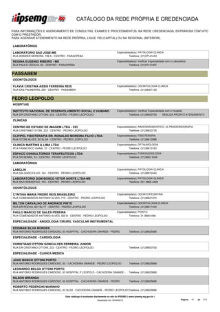 CATÁLOGO DA REDE PRÓPRIA E CREDENCIADA

PARA INFORMAÇÕES E AGENDAMENTO DE CONSULTAS, EXAMES E PROCEDIMENTOS, NA REDE CREDENCIADA, ENTRAR EM CONTATO
COM O PRESTADOR.
PARA AGENDAR ATENDIMENTO NA REDE PRÓPRIA, LIGUE 155 (CAPITAL) OU NA REGIONAL (INTERIOR).

LABORATÓRIOS

LABORATORIO SAO JOSE-ME                                                          Especialidade(s): PATOLOGIA CLINICA
RUA WANDER MOREIRA, 159 A - CENTRO - PARAOPEBA                                             Telefone: (31)37141433

REGINA EUGENIO RIBEIRO - ME                                                      Especialidade(s): Verificar Especialidade com o Laboratório
RUA PAULO CECILIO, 62 - CENTRO - PARAOPEBA                                                 Telefone: (31)37141307


PASSABEM
ODONTÓLOGOS

FLAVIA CRISTINA ASSIS FERREIRA REIS                                              Especialidade(s): ODONTOLOGIA CLINICA
RUA DAS PALMEIRAS, 200 - CENTRO - PASSABEM                                                 Telefone: (31)38361120


PEDRO LEOPOLDO
HOSPITAIS

INSTITUTO NACIONAL DE DESENVOLVIMENTO SOCIAL E HUMANO                            Especialidade(s): Verificar Especialidade com o Hospital
RUA DR CRISTIANO OTTONI, 233 - CENTRO - PEDRO LEOPOLDO                                     Telefone: (31)36603700        REALIZA PRONTO ATENDIMENTO

CLÍNICAS

CENTRO DE ESTUDO DE IMAGEM LTDA - CEI                                            Especialidade(s): RADIODIAGNOSTICO, ULTRASSONOGRAFIA
RUA CRISTIANO OTONI, 233 - CENTRO - PEDRO LEOPOLDO                                         Telefone: (31)36623735

CLIFIPEL FISIOTERAPIA DR. RONALDO MOREIRA FILHO LTDA                             Especialidade(s): FISIOTERAPIA
RUA OTONI ALVES, 50 SL/04 - CENTRO - PEDRO LEOPOLDO                                        Telefone: (31)36612986

CLINICA MARTINS & LIMA LTDA                                                      Especialidade(s): OFTALMOLOGIA
PCA FRANCISCO VIANA, 37 - CENTRO - PEDRO LEOPOLDO                                          Telefone: (31)36613163

ESPACO CONSULTORIOS TERAPEUTICOS LTDA                                            Especialidade(s): FONOAUDIOLOGIA
PCA DR SENRA, 33 - CENTRO - PEDRO LEOPOLDO                                                 Telefone: (31)3662 3345

LABORATÓRIOS

LABCLIN                                                                          Especialidade(s): PATOLOGIA CLINICA
RUA SALGADO FILHO, 124 - CENTRO - PEDRO LEOPOLDO                                           Telefone: (31)36612440

LABORATORIO DOM BOSCO VETOR NORTE LTDA-ME                                        Especialidade(s): PATOLOGIA CLINICA
RUA SAO SEBASTIAO, 103 - CENTRO - PEDRO LEOPOLDO                                           Telefone: 031 3665-4405

ODONTÓLOGOS

CYNTHIA MARIA FREIRE REIS BRASILEIRO                                             Especialidade(s): ODONTOPEDIATRIA
RUA COMENDADOR ANTONIO ALVES, 715 - CENTRO - PEDRO LEOPOLDO                                Telefone: (31)36621374

MILTON CARVALHO DE ANDRADE PINTO                                                 Especialidade(s): ODONTOLOGIA CLINICA
RUA DR ROCHA, 837 SL/17 - CENTRO - PEDRO LEOPOLDO                                          Telefone: (31)36611442

PAULO MARCIO DE SALES PEREIRA                                                    Especialidade(s): PERITO
RUA COMENDADOR ANTONIO ALVES, 520 B - CENTRO - PEDRO LEOPOLDO                              Telefone: 31 36651098

ESPECIALIDADE - ANGIOLOGIA CIRURG. VASCULAR INSTRUMENTAL

EDISMAR SILVA BORGES
RUA ANTONIO RODRIGUES CARDOSO, 63 HOSPITAL - CACHOEIRA GRANDE - PEDRO                       Telefone: (31)36625566

ESPECIALIDADE - CARDIOLOGIA

CHRISTIANO OTTONI GONCALVES FERREIRA JUNIOR
RUA DR CRISTIANO OTTONI, 233 - CENTRO - PEDRO LEOPOLDO                                      Telefone: (31)36603700

ESPECIALIDADE - CLINICA MEDICA

JOAO BOSCO OTTONI PORTO
RUA ANTONIO RODRIGUES CARDOSO, 63 - CACHOEIRA GRANDE - PEDRO LEOPOLDO                       Telefone: (31)36625666

LEONARDO BELGA OTTONI PORTO
RUA ANTONIO RODRIGUES CARDOSO, 63 HOSPITAL P.LEOPOLD - CACHOEIRA GRANDE -                   Telefone: (31)36625666

NILSON MIRANDA
RUA ANTONIO RODRIGUES CARDOSO, 63 HOSPITAL - CACHOEIRA GRANDE - PEDRO                       Telefone: (31)36625666

ROBERTO PEDERCINI MARINHO
RUA ANTONIO RODRIGUES CARDOSO, 63 SL/02 - CACHOEIRA GRANDE - PEDRO LEOPOLDOTelefone: (31)36625666

                                   Este catálogo é atualizado diariamente no site do IPSEMG ( www.ipsemg.mg.gov.br )
                                                               Atualizado em 16/04/2013                                                Página:   51   de   214
 