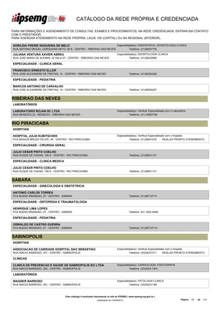 CATÁLOGO DA REDE PRÓPRIA E CREDENCIADA

PARA INFORMAÇÕES E AGENDAMENTO DE CONSULTAS, EXAMES E PROCEDIMENTOS, NA REDE CREDENCIADA, ENTRAR EM CONTATO
COM O PRESTADOR.
PARA AGENDAR ATENDIMENTO NA REDE PRÓPRIA, LIGUE 155 (CAPITAL) OU NA REGIONAL (INTERIOR).

ADRILEIA FREIRE NOGUEIRA DE MELO                                                  Especialidade(s): ENDODONTIA, ODONTOLOGIA CLINICA
RUA ANTONIO MIGUEL CERQUEIRA NETO, 50 B - CENTRO - RIBEIRAO DAS NEVES                       Telefone: (31)36257776

JULIANA VENTURA XAVIER ABREU                                                      Especialidade(s): ODONTOLOGIA CLINICA
RUA JOSE MARIA DE ALKIMIN, 22 SALA 07 - CENTRO - RIBEIRAO DAS NEVES                         Telefone: (31)36242969

ESPECIALIDADE - CLINICA GERAL

FRANCISCO ERNESTO ELLER
RUA JOSE ALEXANDRE DE FREITAS, 14 - CENTRO - RIBEIRAO DAS NEVES                              Telefone: (31)36254228

ESPECIALIDADE - PEDIATRIA

MARCOS ANTONIO DE CARVALHO
RUA JOSE ALEXANDRE DE FREITAS, 14 - CENTRO - RIBEIRAO DAS NEVES                              Telefone: (31)36254227


RIBEIRAO DAS NEVES
LABORATÓRIOS

LABORATORIO ROJAN SC LTDA                                                         Especialidade(s): Verificar Especialidade com o Laboratório
RUA MENEZES 23 - MENEZES - RIBEIRAO DAS NEVES                                               Telefone: (31) 34567746


RIO PIRACICABA
HOSPITAIS

HOSPITAL JULIA KUBITSCHEK                                                         Especialidade(s): Verificar Especialidade com o Hospital
PCA MOACIR BRUZZI FELIPE, 40 - CENTRO - RIO PIRACICABA                                      Telefone: (31)38541033        REALIZA PRONTO ATENDIMENTO

ESPECIALIDADE - CIRURGIA GERAL

JULIO CESAR PINTO COELHO
RUA DUQUE DE CAXIAS, 159 A - CENTRO - RIO PIRACICABA                                         Telefone: (31)38541131

ESPECIALIDADE - CLINICA MEDICA

JULIO CESAR PINTO COELHO
RUA DUQUE DE CAXIAS, 159 A - CENTRO - RIO PIRACICABA                                         Telefone: (31)38541131


SABARA
ESPECIALIDADE - GINECOLOGIA E OBSTETRICIA

ANTONIO CARLOS TORRES
PCA BUENO BRANDAO, 07 - CENTRO - SABARA                                                      Telefone: (31)36712714

ESPECIALIDADE - ORTOPEDIA E TRAUMATOLOGIA

HENRIQUE LIMA LOPES
PCA BUENO BRANDAO, 07 - CENTRO - SABARA                                                      Telefone: 031 3342-4549

ESPECIALIDADE - PEDIATRIA

OSWALDO DE CASTRO GUERRA
PCA BUENO BRANDAO, 07 - CENTRO - SABARA                                                      Telefone: (31)36712714 /


SABINOPOLIS
HOSPITAIS

ASSOCIACAO DE CARIDADE HOSPITAL SAO SEBASTIAO                                     Especialidade(s): Verificar Especialidade com o Hospital
RUA INACIO BARROSO, 331 - CENTRO - SABINOPOLIS                                              Telefone: (33)34231311        REALIZA PRONTO ATENDIMENTO

CLÍNICAS

CLINICA DE PREVENCAO E SAUDE DE SABINOPOLIS S/C LTDA                              Especialidade(s): CARDIOLOGIA, FISIOTERAPIA
RUA INACIO BARROSO, 330 - CENTRO - SABINOPOLIS                                              Telefone: (33)3423-1303

LABORATÓRIOS

WAGNER BARROSO                                                                    Especialidade(s): PATOLOGIA CLINICA
RUA INACIO BARROSO, 351 - CENTRO - SABINOPOLIS                                              Telefone: (33)34231158



                                    Este catálogo é atualizado diariamente no site do IPSEMG ( www.ipsemg.mg.gov.br )
                                                                Atualizado em 16/04/2013                                                Página:   53   de   214
 
