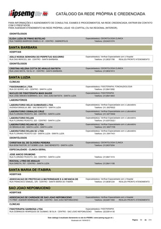 CATÁLOGO DA REDE PRÓPRIA E CREDENCIADA

PARA INFORMAÇÕES E AGENDAMENTO DE CONSULTAS, EXAMES E PROCEDIMENTOS, NA REDE CREDENCIADA, ENTRAR EM CONTATO
COM O PRESTADOR.
PARA AGENDAR ATENDIMENTO NA REDE PRÓPRIA, LIGUE 155 (CAPITAL) OU NA REGIONAL (INTERIOR).

ODONTÓLOGOS

ELIDA LUZIA DE PINHO BOTELHO                                                        Especialidade(s): ODONTOLOGIA CLINICA
RUA TAMIRES BARROSO RABELO, 81 - CENTRO - SABINOPOLIS                                         Telefone: (33)34231074


SANTA BARBARA
HOSPITAIS

ASILO NOSSA SENHORA DO PERPETUO SOCORRO                                             Especialidade(s): Verificar Especialidade com o Hospital
RUA DAS MERCES, 355 - CENTRO - SANTA BARBARA                                                  Telefone: (31)38321789        REALIZA PRONTO ATENDIMENTO

ODONTÓLOGOS

CRISTINA HELENA COTTA DE ARAUJO BATISTA                                             Especialidade(s): ODONTOLOGIA CLINICA
RUA JOAO MOTA, 153 SL 01 - CENTRO - SANTA BARBARA                                             Telefone: (31)38321813


SANTA LUZIA
CLÍNICAS

FISIODINAMICA LTDA                                                                  Especialidade(s): FISIOTERAPIA, FONOAUDIOLOGIA
RUA DO SERRO, 403 - CENTRO - SANTA LUZIA                                                      Telefone: (31)36413082

NUCLEO DE FISIOTERAPIA MAIS SAUDE                                                   Especialidade(s): FISIOTERAPIA
RUA JOSE SIMOES SOBRINHO, 33 A - SAO JOAO BATISTA - SANTA LUZIA                               Telefone: (31)36413803

LABORATÓRIOS

LABORATORIO HELIO GUIMARAES LTDA                                                    Especialidade(s): Verificar Especialidade com o Laboratório
AVENIDA BRASILIA, 680 - SAO BENEDITO - SANTA LUZIA                                            Telefone: (31) 36376522

LABORATORIO OSWALDO CRUZ                                                            Especialidade(s): Verificar Especialidade com o Laboratório
RUA FLORIANO PEIXOTO, 300 - CENTRO - SANTA LUZIA                                              Telefone: (31) 32715002

LABORATORIO ROJAN                                                                   Especialidade(s): Verificar Especialidade com o Laboratório
RUA FLORIANO PEIXOTO, 333 - CENTRO - SANTA LUZIA                                              Telefone: (31)32072022 /

LABORATORIO ROJAN SC LTDA                                                           Especialidade(s): Verificar Especialidade com o Laboratório
AV BRASILIA 530 - SANTA LUZIA - SANTA LUZIA                                                   Telefone: (31) 36371705

LABORATORIO ROJAN SC LTDA                                                           Especialidade(s): Verificar Especialidade com o Laboratório
RUA FLORIANO PEIXOTO 333 - SANTA LUZIA - SANTA LUZIA                                          Telefone: (31) 35417431

ODONTÓLOGOS

CHRISTIAN GIL DE OLIVEIRA PEREIRA                                                   Especialidade(s): ODONTOLOGIA CLINICA
RUA BOM PASTOR, 317 SOBRE LOJA - SAO BENEDITO - SANTA LUZIA                                   Telefone: (31)36373254

ESPECIALIDADE - CLINICA GERAL

JOSE ANICIO DRUMOND
RUA FLORIANO PEIXOTO, 333 - CENTRO - SANTA LUZIA                                               Telefone: (31)36411414

ROCIVAL LYRIO DE ARAUJO
RUA DIREITA, 767 - CENTRO - SANTA LUZIA                                                        Telefone: (31)36411195


SANTA MARIA DE ITABIRA
HOSPITAIS

ASSOCIACAO DE PROTECAO A MATERNIDADE E A INFANCIA DE                                Especialidade(s): Verificar Especialidade com o Hospital
RUA FRANCISCO DE ITABIRA - CENTRO - SANTA MARIA DE ITABIRA
SANTA MARIA SAMUEL, S/N                                                                       Telefone: (31)38381234        REALIZA PRONTO ATENDIMENTO


SAO JOAO NEPOMUCENO
HOSPITAIS

ASSOCIACAO DE CARIDADE DE SAO JOAO NEPOMUCENO                                       Especialidade(s): Verificar Especialidade com o Hospital
TV PREF. AGENOR HENRIQUES, 288 - CENTRO - SAO JOAO NEPOMUCENO                                 Telefone: (32)32611500        REALIZA PRONTO ATENDIMENTO

CLÍNICAS

FISIOTERAPIA GARBOSA LTDA                                           Especialidade(s): FISIOTERAPIA
RUA DOMINGOS HENRIQUES DE GUSMAO, 56 SL/A - CENTRO - SAO JOAO NEPOMUCENO      Telefone: (32)32614135


                                      Este catálogo é atualizado diariamente no site do IPSEMG ( www.ipsemg.mg.gov.br )
                                                                  Atualizado em 16/04/2013                                                Página:   54   de   214
 