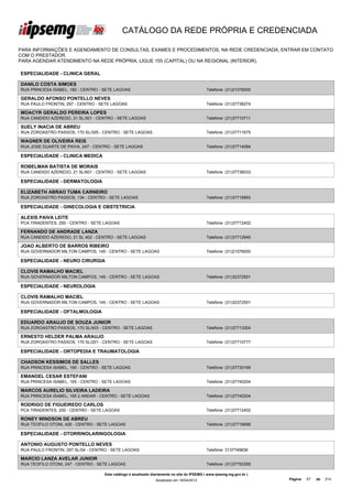 CATÁLOGO DA REDE PRÓPRIA E CREDENCIADA

PARA INFORMAÇÕES E AGENDAMENTO DE CONSULTAS, EXAMES E PROCEDIMENTOS, NA REDE CREDENCIADA, ENTRAR EM CONTATO
COM O PRESTADOR.
PARA AGENDAR ATENDIMENTO NA REDE PRÓPRIA, LIGUE 155 (CAPITAL) OU NA REGIONAL (INTERIOR).

ESPECIALIDADE - CLINICA GERAL

DANILO COSTA SIMOES
RUA PRINCESA ISABEL, 182 - CENTRO - SETE LAGOAS                                              Telefone: (31)21076000

GERALDO AFONSO PONTELLO NEVES
RUA PAULO FRONTIN, 297 - CENTRO - SETE LAGOAS                                                Telefone: (31)37736274

MOACYR GERALDO PEREIRA LOPES
RUA CANDIDO AZEREDO, 21 SL/301 - CENTRO - SETE LAGOAS                                        Telefone: (31)37710711

SUELY INACIA DE ABREU
RUA ZOROASTRO PASSOS, 170 SL/305 - CENTRO - SETE LAGOAS                                      Telefone: (31)37711675

WAGNER DE OLIVEIRA REIS
RUA JOSE DUARTE DE PAIVA, 247 - CENTRO - SETE LAGOAS                                         Telefone: (31)37714084

ESPECIALIDADE - CLINICA MEDICA

ROBELMAN BATISTA DE MORAIS
RUA CANDIDO AZEREDO, 21 SL/601 - CENTRO - SETE LAGOAS                                        Telefone: (31)37736033

ESPECIALIDADE - DERMATOLOGIA

ELIZABETH ABRAO TUMA CARNEIRO
RUA ZOROASTRO PASSOS, 134 - CENTRO - SETE LAGOAS                                             Telefone: (31)37716893

ESPECIALIDADE - GINECOLOGIA E OBSTETRICIA

ALEXIS PAIVA LEITE
PCA TIRADENTES, 250 - CENTRO - SETE LAGOAS                                                   Telefone: (31)37712402

FERNANDO DE ANDRADE LANZA
RUA CANDIDO AZEREDO, 21 SL 402 - CENTRO - SETE LAGOAS                                        Telefone: (31)37712945

JOAO ALBERTO DE BARROS RIBEIRO
RUA GOVERNADOR MILTON CAMPOS, 145 - CENTRO - SETE LAGOAS                                     Telefone: (31)21076000

ESPECIALIDADE - NEURO CIRURGIA

CLOVIS RAMALHO MACIEL
RUA GOVERNADOR MILTON CAMPOS, 145 - CENTRO - SETE LAGOAS                                     Telefone: (31)32372501

ESPECIALIDADE - NEUROLOGIA

CLOVIS RAMALHO MACIEL
RUA GOVERNADOR MILTON CAMPOS, 145 - CENTRO - SETE LAGOAS                                     Telefone: (31)32372501

ESPECIALIDADE - OFTALMOLOGIA

EDUARDO ARAUJO DE SOUZA JUNIOR
RUA ZOROASTRO PASSOS, 170 SL/403 - CENTRO - SETE LAGOAS                                      Telefone: (31)37713304

ERNESTO HELDER PALMA ARAUJO
RUA ZOROASTRO PASSOS, 170 SL/201 - CENTRO - SETE LAGOAS                                      Telefone: (31)37710777

ESPECIALIDADE - ORTOPEDIA E TRAUMATOLOGIA

CHADSON KESSIMOS DE SALLES
RUA PRINCESA ISABEL, 165 - CENTRO - SETE LAGOAS                                              Telefone: (31)37730169

EMANOEL CESAR ESTEFANI
RUA PRINCESA ISABEL, 165 - CENTRO - SETE LAGOAS                                              Telefone: (31)37740204

MARCOS AURELIO SILVEIRA LADEIRA
RUA PRINCESA ISABEL, 165 2 ANDAR - CENTRO - SETE LAGOAS                                      Telefone: (31)37740204

RODRIGO DE FIGUEIREDO CARLOS
PCA TIRADENTES, 250 - CENTRO - SETE LAGOAS                                                   Telefone: (31)37712402

RONEY WINDSON DE ABREU
RUA TEOFILO OTONI, 426 - CENTRO - SETE LAGOAS                                                Telefone: (31)37716699

ESPECIALIDADE - OTORRINOLARINGOLOGIA

ANTONIO AUGUSTO PONTELLO NEVES
RUA PAULO FRONTIN, 297 SL/04 - CENTRO - SETE LAGOAS                                          Telefone: 3137749836

MARCIO LANZA AVELAR JUNIOR
RUA TEOFILO OTONI, 247 - CENTRO - SETE LAGOAS                                                Telefone: (31)37753355

                                    Este catálogo é atualizado diariamente no site do IPSEMG ( www.ipsemg.mg.gov.br )
                                                                Atualizado em 16/04/2013                                Página:   57   de   214
 