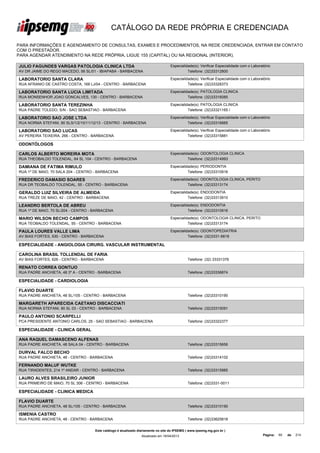 CATÁLOGO DA REDE PRÓPRIA E CREDENCIADA

PARA INFORMAÇÕES E AGENDAMENTO DE CONSULTAS, EXAMES E PROCEDIMENTOS, NA REDE CREDENCIADA, ENTRAR EM CONTATO
COM O PRESTADOR.
PARA AGENDAR ATENDIMENTO NA REDE PRÓPRIA, LIGUE 155 (CAPITAL) OU NA REGIONAL (INTERIOR).

JULIO FAGUNDES VARGAS PATOLOGIA CLINICA LTDA                                       Especialidade(s): Verificar Especialidade com o Laboratório
AV DR JAIME DO REGO MACEDO, 56 SL/01 - IBIAPABA - BARBACENA                                  Telefone: (32)33312800

LABORATORIO SANTA CLARA                                                            Especialidade(s): Verificar Especialidade com o Laboratório
RUA AFRANIO DE CASTRO COSTA, 168 LJ/04 - CENTRO - BARBACENA                                  Telefone: (32)33328373

LABORATORIO SANTA LUCIA LIMITADA                                                   Especialidade(s): PATOLOGIA CLINICA
RUA MONSENHOR JOAO GONCALVES, 130 - CENTRO - BARBACENA                                       Telefone: (32)33316085

LABORATORIO SANTA TEREZINHA                                                        Especialidade(s): PATOLOGIA CLINICA
RUA PADRE TOLEDO, S/N - SAO SEBASTIAO - BARBACENA                                            Telefone: (32)33321165 /

LABORATORIO SAO JOSE LTDA                                                          Especialidade(s): Verificar Especialidade com o Laboratório
RUA NORMA STEFANI, 90 SLS/1/2/10/11/12/13 - CENTRO - BARBACENA                               Telefone: (32)33316885

LABORATORIO SAO LUCAS                                                              Especialidade(s): Verificar Especialidade com o Laboratório
AV PEREIRA TEIXEIRA, 266 - CENTRO - BARBACENA                                                Telefone: (32)33315881

ODONTÓLOGOS

CARLOS ALBERTO MOREIRA MOTA                                                        Especialidade(s): ODONTOLOGIA CLINICA
RUA THEOBALDO TOLENDAL, 64 SL 104 - CENTRO - BARBACENA                                       Telefone: (32)33314993

DAMIANA DE FATIMA RIMULO                                                           Especialidade(s): PERIODONTIA
RUA 1º DE MAIO, 70 SALA 204 - CENTRO - BARBACENA                                             Telefone: (32)33310916

FREDERICO DAMASIO SOARES                                                           Especialidade(s): ODONTOLOGIA CLINICA, PERITO
RUA DR TEOBALDO TOLENDAL, 55 - CENTRO - BARBACENA                                            Telefone: (32)33313174

GERALDO LUIZ SILVEIRA DE ALMEIDA                                                   Especialidade(s): ENDODONTIA
RUA TREZE DE MAIO, 42 - CENTRO - BARBACENA                                                   Telefone: (32)33313910

LEANDRO BERTOLA DE ABREU                                                           Especialidade(s): ENDODONTIA
RUA 1º DE MAIO, 70 SL/204 - CENTRO - BARBACENA                                               Telefone: (32)33310916

MARIO WILSON BECHO CAMPOS                                                          Especialidade(s): ODONTOLOGIA CLINICA, PERITO
RUA TEOBALDO TOLENDAL, 55 - CENTRO - BARBACENA                                               Telefone: (32)33313174

PAULA LOURES VALLE LIMA                                                            Especialidade(s): ODONTOPEDIATRIA
AV BIAS FORTES, 930 - CENTRO - BARBACENA                                                     Telefone: (32)3331-6818

ESPECIALIDADE - ANGIOLOGIA CIRURG. VASCULAR INSTRUMENTAL

CAROLINA BRASIL TOLLENDAL DE FARIA
AV BIAS FORTES, 626 - CENTRO - BARBACENA                                                      Telefone: (32) 33331376

RENATO CORREA GONTIJO
RUA PADRE ANCHIETA, 48 3º A - CENTRO - BARBACENA                                              Telefone: (32)33336874

ESPECIALIDADE - CARDIOLOGIA

FLAVIO DUARTE
RUA PADRE ANCHIETA, 48 SL/105 - CENTRO - BARBACENA                                            Telefone: (32)33310190

MARGARETH APARECIDA CAETANO DISCACCIATI
RUA NORMA STEFANI, 90 SL 03 - CENTRO - BARBACENA                                              Telefone: (32)33315091

PAULO ANTONIO SCARPELLI
PCA PRESIDENTE ANTONIO CARLOS, 25 - SAO SEBASTIAO - BARBACENA                                 Telefone: (32)33322377

ESPECIALIDADE - CLINICA GERAL

ANA RAQUEL DAMASCENO ALFENAS
RUA PADRE ANCHIETA, 48 SALA 04 - CENTRO - BARBACENA                                           Telefone: (32)33315656

DURVAL FALCO BECHO
RUA PADRE ANCHIETA, 48 - CENTRO - BARBACENA                                                   Telefone: (32)33314102

FERNANDO MALUF WUTKE
RUA TIRADENTES, 214 1º ANDAR - CENTRO - BARBACENA                                             Telefone: (32)33315985

LAURO ALVES BRASILEIRO JUNIOR
RUA PRIMEIRO DE MAIO, 70 SL 306 - CENTRO - BARBACENA                                          Telefone: (32)3331-0011

ESPECIALIDADE - CLINICA MEDICA

FLAVIO DUARTE
RUA PADRE ANCHIETA, 48 SL/105 - CENTRO - BARBACENA                                            Telefone: (32)33310190

ISMENIA CASTRO
RUA PADRE ANCHIETA, 48 - CENTRO - BARBACENA                                                   Telefone: (32)33625818


                                     Este catálogo é atualizado diariamente no site do IPSEMG ( www.ipsemg.mg.gov.br )
                                                                 Atualizado em 16/04/2013                                                Página:   60   de   214
 