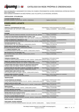 CATÁLOGO DA REDE PRÓPRIA E CREDENCIADA

PARA INFORMAÇÕES E AGENDAMENTO DE CONSULTAS, EXAMES E PROCEDIMENTOS, NA REDE CREDENCIADA, ENTRAR EM CONTATO
COM O PRESTADOR.
PARA AGENDAR ATENDIMENTO NA REDE PRÓPRIA, LIGUE 155 (CAPITAL) OU NA REGIONAL (INTERIOR).

ESPECIALIDADE - OFTALMOLOGIA

LUCIANO EUGENIO DA SILVA
AV PADRE LEONARDO, 120 SL/201/202 - CENTRO - CONGONHAS                                        Telefone: (31)3731-2810


CONSELHEIRO LAFAIETE
HOSPITAIS

HOSPITAL E MATERNIDADE SAO JOSE                                                    Especialidade(s): Verificar Especialidade com o Hospital
RUA DOM PEDRO I, 340 - ALTA VISTA - CONSELHEIRO LAFAIETE                                     Telefone: (31)3769 6975       REALIZA PRONTO ATENDIMENTO

CLÍNICAS

CEDISME                                                                 Especialidade(s): RADIODIAGNOSTICO, ULTRASSONOGRAFIA
AV PREF TELESFORO CANDIDO DE RESENDE, 100 SL/604-704-705 E 706 - CENTRO -         Telefone: (31)37633061 /

CLINICA DE FISIOTERAPIA RESPIRATORIA E GERAL LTDA                     Especialidade(s): FISIOTERAPIA
AV PREF TELESFORO CANDIDO RESENDE, 100 SL/1006 - CENTRO - CONSELHEIRO LAFAIETE  Telefone: (31)37614955

CLINICA DE MEDICINA E IMAGEM S/C LTDA                                 Especialidade(s): CARDIOLOGIA, ULTRASSONOGRAFIA
AV PREF TELESFORO CANDIDO REZENDE, 100 SALAS 801 E 806 - CENTRO - CONSELHEIRO Telefone: (31)37635797

EKOSOM DIAGNOSE SC LTDA                                                            Especialidade(s): CARDIOLOGIA, RADIODIAGNOSTICO,
RUA DOM PEDRO I, 340 - SAO SEBASTIAO - CONSELHEIRO LAFAIETE                                  Telefone: (31) 3764-5100

FISIOCLINICA CLINICA DE FISIOTERAPIA LTDA                                          Especialidade(s): FISIOTERAPIA
RUA RUA TAPAJOS, 90 - CENTRO - CONSELHEIRO LAFAIETE                                          Telefone: (31)37615177

J L S IMAGE DIAGNOSE LTDA                                                          Especialidade(s): Verificar Especialidade com a Clínica
AV PROFESSOR MANOEL MARTINS, 250 - CENTRO - CONSELHEIRO LAFAIETE                             Telefone: (31)37637070

RM DIAGNOSTICO POR IMAGEM LTDA                                                     Especialidade(s): RESSONANCIA MAGNETICA
RUA TAVARES DE MELO, 390 - CENTRO - CONSELHEIRO LAFAIETE                                     Telefone: (31)37214063

LABORATÓRIOS

FERRARI & FERRARI LTDA                                                  Especialidade(s): PATOLOGIA CLINICA
AV PREFEITO MARIO RODRIGUES PEREIRA, 50 LJ/4/20 - CENTRO - CONSELHEIRO LAFAIETE Telefone: (31)37631719

HEMOLAB LABORATORIO DE PATOLOGIA CLINICA LTDA                                      Especialidade(s): PATOLOGIA CLINICA
AV PROFESSOR MANOEL MARTINS, 180 - CENTRO - CONSELHEIRO LAFAIETE                             Telefone: (31)37631244

LABORATORIO ANALISES CLINICAS DR. MAURICIO DIAS NASCIF                             Especialidade(s): PATOLOGIA CLINICA
RUA MELO VIANA, 125 2 ANDAR - CENTRO - CONSELHEIRO LAFAIETE                                  Telefone: (31)37623771

LABORATORIO DE ANALISES CLINICAS LAVOISIER S/C LIMITADA                            Especialidade(s): PATOLOGIA CLINICA
RUA AFONSO PENA, 11 SALA 03 - CENTRO - CONSELHEIRO LAFAIETE                                  Telefone: (31)37632774

LABORATORIO LOBO LEITE S/C LTDA                                                    Especialidade(s): PATOLOGIA CLINICA
RUA TAVARES DE MELO, 38 1 ANDAR - CENTRO - CONSELHEIRO LAFAIETE                              Telefone: (31)37631740

LABORATORIO PACHECO LTDA-ME                                                        Especialidade(s): Verificar Especialidade com o Laboratório
AV PEDRO I, 340 - CENTRO - CONSELHEIRO LAFAIETE                                              Telefone: (31)37212920/

ODONTÓLOGOS

ELAIR APARECIDA DE MORAES                                              Especialidade(s): ODONTOLOGIA CLINICA
AV PREF MARIO RODRIGUES PEREIRA, 07 SL 207 - CENTRO - CONSELHEIRO LAFAIETE       Telefone: (31)37625944

JAIRO FLAVIO DA COSTA LIMA                                             Especialidade(s): ODONTOLOGIA CLINICA
AV PREFEITO MARIO RODRIGUES PEREIRA, 50 SL/13 - CENTRO - CONSELHEIRO LAFAIETE Telefone: (31)37631918

MARCIO MUNIZ                                                                       Especialidade(s): ODONTOLOGIA CLINICA
RUA HOMERO SEABRA, 10 SL/03 - CENTRO - CONSELHEIRO LAFAIETE                                  Telefone: (31)3763-5856

RAQUEL MIRANDA NOGUEIRA                                                            Especialidade(s): ODONTOLOGIA CLINICA
RUA BARAO DE SUASSUI, 109 - CENTRO - CONSELHEIRO LAFAIETE                                    Telefone: 031 37214627

REGINA INES DA SILVA ARAUJO AVILA                                                  Especialidade(s): ODONTOLOGIA CLINICA
RUA DEPUTADO FRANCO RIBEIRO, 11 SL/103 - CENTRO - CONSELHEIRO LAFAIETE                       Telefone: (31)37632238

TALITHA CLAUDIA MEIRELES BIFANO                                       Especialidade(s): ODONTOPEDIATRIA
AV PREF TELESFORO CANDIDO RESENDE, 100 SL/603 - CENTRO - CONSELHEIRO LAFAIETE Telefone: (31)37633659

ESPECIALIDADE - CARDIOLOGIA

IGOR DANIEL SOARES ANDRADE
AV PREFEITO TELESFORO CANDIDO RESENDE, 550 SL/505 - CENTRO - CONSELHEIRO                      Telefone: 3137216401


                                     Este catálogo é atualizado diariamente no site do IPSEMG ( www.ipsemg.mg.gov.br )
                                                                 Atualizado em 16/04/2013                                                    Página:   63   de   214
 