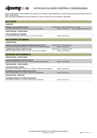CATÁLOGO DA REDE PRÓPRIA E CREDENCIADA

PARA INFORMAÇÕES E AGENDAMENTO DE CONSULTAS, EXAMES E PROCEDIMENTOS, NA REDE CREDENCIADA, ENTRAR EM CONTATO
COM O PRESTADOR.
PARA AGENDAR ATENDIMENTO NA REDE PRÓPRIA, LIGUE 155 (CAPITAL) OU NA REGIONAL (INTERIOR).


SAO TIAGO
HOSPITAIS

HOSPITAL SAO VICENTE DE PAULO                                                     Especialidade(s): Verificar Especialidade com o Hospital
AV GOVERNADOR MAGALHAES PINTO, 122 - CENTRO - SAO TIAGO                                     Telefone: (32)33761232        REALIZA PRONTO ATENDIMENTO

ESPECIALIDADE - CLINICA GERAL

CARLOS HERBERT DE ALMEIDA
AV GOVERNADOR MAGALHAES PINTO, 122 - CENTRO - SAO TIAGO                                      Telefone: (32)33761232


SAO VICENTE DE MINAS
LABORATÓRIOS

CENTRO DE ANALISES CLINICAS UNILAB DIAGNOSTICA LTDA                               Especialidade(s): PATOLOGIA CLINICA
RUA SAO MARCELINO CHAMPAGNATH, 05 - CENTRO - SAO VICENTE DE MINAS                           Telefone: (35)33231336

LABORATORIO COSTA LANZIOTTI LTDA                                                  Especialidade(s): PATOLOGIA CLINICA
RUA SAO VICENTE DE PAULO, 232 A - CENTRO - SAO VICENTE DE MINAS                             Telefone: (35)33231566


SENHORA DOS REMEDIOS
ESPECIALIDADE - CLINICA GERAL

CAROLINE RESENDE DE CARVALHO SILVA
RUA PADRE JOSE DA ROCHA, 69 LJ 02 - CENTRO - SENHORA DOS REMEDIOS                            Telefone: (32)33395656

ESPECIALIDADE - CLINICA MEDICA

CARLOS ANTONIO TAVARES
RUA PROFESSOR RAIMUNDO PINHEIRO, 100 - CENTRO - SENHORA DOS REMEDIOS                         Telefone: (32)33431135

GILSIMARA GONCALVES PAMPLONA DE FARIA
RUA CORONEL FERRAO, 218 - CENTRO - SENHORA DOS REMEDIOS                                      Telefone: (32)33431179

ESPECIALIDADE - PEDIATRIA

GILSIMARA GONCALVES PAMPLONA DE FARIA
RUA CORONEL FERRAO, 218 - CENTRO - SENHORA DOS REMEDIOS                                      Telefone: (32)33431179




                                    Este catálogo é atualizado diariamente no site do IPSEMG ( www.ipsemg.mg.gov.br )
                                                                Atualizado em 16/04/2013                                          Página:   66   de   214
 