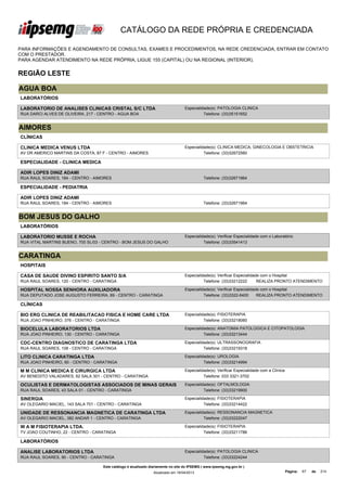 CATÁLOGO DA REDE PRÓPRIA E CREDENCIADA

PARA INFORMAÇÕES E AGENDAMENTO DE CONSULTAS, EXAMES E PROCEDIMENTOS, NA REDE CREDENCIADA, ENTRAR EM CONTATO
COM O PRESTADOR.
PARA AGENDAR ATENDIMENTO NA REDE PRÓPRIA, LIGUE 155 (CAPITAL) OU NA REGIONAL (INTERIOR).


REGIÃO LESTE

AGUA BOA
LABORATÓRIOS

LABORATORIO DE ANALISES CLINICAS CRISTAL S/C LTDA                                 Especialidade(s): PATOLOGIA CLINICA
RUA DARCI ALVES DE OLIVEIRA, 217 - CENTRO - AGUA BOA                                        Telefone: (33)35151652


AIMORES
CLÍNICAS

CLINICA MEDICA VENUS LTDA                                                         Especialidade(s): CLINICA MEDICA, GINECOLOGIA E OBSTETRICIA
AV DR AMERICO MARTINS DA COSTA, 87 F - CENTRO - AIMORES                                     Telefone: (33)32672560

ESPECIALIDADE - CLINICA MEDICA

ADIR LOPES DINIZ ADAMI
RUA RAUL SOARES, 184 - CENTRO - AIMORES                                                      Telefone: (33)32671964

ESPECIALIDADE - PEDIATRIA

ADIR LOPES DINIZ ADAMI
RUA RAUL SOARES, 184 - CENTRO - AIMORES                                                      Telefone: (33)32671964


BOM JESUS DO GALHO
LABORATÓRIOS

LABORATORIO MUSSE E ROCHA                                                         Especialidade(s): Verificar Especialidade com o Laboratório
RUA VITAL MARTINS BUENO, 700 SL/03 - CENTRO - BOM JESUS DO GALHO                            Telefone: (33)33541413


CARATINGA
HOSPITAIS

CASA DE SAUDE DIVINO ESPIRITO SANTO S/A                                           Especialidade(s): Verificar Especialidade com o Hospital
RUA RAUL SOARES, 120 - CENTRO - CARATINGA                                                   Telefone: (33)33212222        REALIZA PRONTO ATENDIMENTO

HOSPITAL NOSSA SENHORA AUXILIADORA                                                Especialidade(s): Verificar Especialidade com o Hospital
RUA DEPUTADO JOSE AUGUSTO FERREIRA, 89 - CENTRO - CARATINGA                                 Telefone: (33)3322-6400       REALIZA PRONTO ATENDIMENTO

CLÍNICAS

BIO ERG CLINICA DE REABILITACAO FISICA E HOME CARE LTDA                           Especialidade(s): FISIOTERAPIA
RUA JOAO PINHEIRO, 376 - CENTRO - CARATINGA                                                 Telefone: (33)33218060

BIOCELULA LABORATORIOS LTDA                                                       Especialidade(s): ANATOMIA PATOLOGICA E CITOPATOLOGIA
RUA JOAO PINHEIRO, 130 - CENTRO - CARATINGA                                                 Telefone: (33)33213444

CDC-CENTRO DIAGNOSTICO DE CARATINGA LTDA                                          Especialidade(s): ULTRASSONOGRAFIA
RUA RAUL SOARES, 108 - CENTRO - CARATINGA                                                   Telefone: (33)33219318

LITO CLINICA CARATINGA LTDA                                                       Especialidade(s): UROLOGIA
RUA JOAO PINHEIRO, 60 - CENTRO - CARATINGA                                                  Telefone: (33)33214994

M M CLINICA MEDICA E CIRURGICA LTDA                                               Especialidade(s): Verificar Especialidade com a Clínica
AV BENEDITO VALADARES, 62 SALA 301 - CENTRO - CARATINGA                                     Telefone: 033 3321-3702

OCULISTAS E DERMATOLOGISTAS ASSOCIADOS DE MINAS GERAIS                            Especialidade(s): OFTALMOLOGIA
RUA RAUL SOARES, 43 SALA 01 - CENTRO - CARATINGA                                            Telefone: (33)33219900

SINERGIA                                                                          Especialidade(s): FISIOTERAPIA
AV OLEGARIO MACIEL, 143 SALA 701 - CENTRO - CARATINGA                                       Telefone: (33)33214422

UNIDADE DE RESSONANCIA MAGNETICA DE CARATINGA LTDA                                Especialidade(s): RESSONANCIA MAGNETICA
AV OLEGARIO MACIEL, 382 ANDAR 1 - CENTRO - CARATINGA                                        Telefone: (33)33222047

W A M FISIOTERAPIA LTDA.                                                          Especialidade(s): FISIOTERAPIA
TV JOAO COUTINHO, 22 - CENTRO - CARATINGA                                                   Telefone: (33)33211786

LABORATÓRIOS

ANALISE LABORATORIOS LTDA                                                         Especialidade(s): PATOLOGIA CLINICA
RUA RAUL SOARES, 90 - CENTRO - CARATINGA                                                    Telefone: (33)33224244

                                    Este catálogo é atualizado diariamente no site do IPSEMG ( www.ipsemg.mg.gov.br )
                                                                Atualizado em 16/04/2013                                                    Página:   67   de   214
 