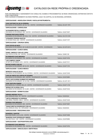 CATÁLOGO DA REDE PRÓPRIA E CREDENCIADA

PARA INFORMAÇÕES E AGENDAMENTO DE CONSULTAS, EXAMES E PROCEDIMENTOS, NA REDE CREDENCIADA, ENTRAR EM CONTATO
COM O PRESTADOR.
PARA AGENDAR ATENDIMENTO NA REDE PRÓPRIA, LIGUE 155 (CAPITAL) OU NA REGIONAL (INTERIOR).

ESPECIALIDADE - ANGIOLOGIA CIRURG. VASCULAR INSTRUMENTAL

JOAO ANTONIO DA SILVA PEREIRA
RUA BARAO DO RIO BRANCO, 681 SL/1102 - CENTRO - GOVERNADOR VALADARES                        Telefone: (33) 3271 7873

ESPECIALIDADE - CARDIOLOGIA

ALEXANDRE BECALLI RABELO
RUA BARAO DO RIO BRANCO, 569 - CENTRO - GOVERNADOR VALADARES                                Telefone: (33)32719497

FABIANO MACHADO PEGAS
RUA BARAO DO RIO BRANCO, 681 SALA 1102 - CENTRO - GOVERNADOR VALADARES                      Telefone: (33) 2101-6150

LEONARDO PEREIRA BASTOS
AV AFONSO PENA, 2343 - CENTRO - GOVERNADOR VALADARES                                        Telefone: (33)32711077

ESPECIALIDADE - CIRURGIA GERAL

JOAO DOUGLAS NICO
RUA BARAO DO RIO BRANCO, 681 SL/802-ED.CLIM.VIEIR - CENTRO - GOVERNADOR                     Telefone: (33) 3273-4013

ESPECIALIDADE - CLINICA GERAL

DANIEL AMERICO COELHO LOPES
RUA TEOFILO OTONI, 334 - CENTRO - GOVERNADOR VALADARES                                      Telefone: 3330821108

DILERMANDO DIAS MIRANDA
RUA BARAO DO RIO BRANCO, 708 - CENTRO - GOVERNADOR VALADARES                                Telefone: (33)32714793

LUIZ CAMPOS JUNIOR
AV SETE DE SETEMBRO, 2375 - CENTRO - GOVERNADOR VALADARES                                   Telefone: (33)32717511

MAGNO NUNES COELHO
RUA BARAO DO RIO BRANCO, 681 SL/105 - CENTRO - GOVERNADOR VALADARES                         Telefone: (33)32711374

ESPECIALIDADE - CLINICA MEDICA

BENEDITO ARAUJO SILVA
RUA BARAO DO RIO BRANCO, 461 SL/3 TERREO - CENTRO - GOVERNADOR VALADARES                    Telefone: (33)32713439

CARLOS VINICIO DE CARVALHO SOARES
RUA BARAO DO RIO BRANCO, 582 - CENTRO - GOVERNADOR VALADARES                                Telefone: (33)32722883

JOAO LUIS OLIVEIRA GUSMAO DE ANDRADE
RUA BARAO DO RIO BRANCO, 461 SL/1004 - CENTRO - GOVERNADOR VALADARES                        Telefone: (33) 3271-3511

JOSE VENTURA RAMOS
RUA MARECHAL FLORIANO, 654 LJ/5 - CENTRO - GOVERNADOR VALADARES                             Telefone: (33)3271 4732

SERGIO DE OLIVEIRA CALIL
RUA BARAO DO RIO BRANCO, 461 SL/905 - CENTRO - GOVERNADOR VALADARES                         Telefone: (33)32714434

ESPECIALIDADE - DERMATOLOGIA

AMANDA MEDINA VILELA
RUA OSWALDO CRUZ, 125 - CENTRO - GOVERNADOR VALADARES                                       Telefone: 3332253344

LINCOLN MIRANDA ALVARENGA
RUA ISRAEL PINHEIRO, 2480 A - CENTRO - GOVERNADOR VALADARES                                 Telefone: (33)32714445

SABRINA DIAS MIRANDA
RUA BARAO DO RIO BRANCO, 569 - CENTRO - GOVERNADOR VALADARES                                Telefone: (33)32719497

THIAGO BRETAS RODRIGUES COELHO
RUA OSWALDO CRUZ, 125 - ESPLANADA - GOVERNADOR VALADARES                                    Telefone: 3332253344

ESPECIALIDADE - ENDOCRINOLOGIA

WANDERLY SANTOS
RUA DOM PEDRO II, 541 SL.502 - CENTRO - GOVERNADOR VALADARES                                Telefone: (33)32715288

WANESSA GAVE RODRIGUES SIMOES
RUA SAO PAULO, 1097 - CENTRO - GOVERNADOR VALADARES                                         Telefone: (33)32782880

ESPECIALIDADE - GASTROENTEROLOGIA

DILERMANDO DIAS MIRANDA
RUA BARAO DO RIO BRANCO, 708 - CENTRO - GOVERNADOR VALADARES                                Telefone: (33)32714793

ESPECIALIDADE - GINECOLOGIA E OBSTETRICIA

                                   Este catálogo é atualizado diariamente no site do IPSEMG ( www.ipsemg.mg.gov.br )
                                                               Atualizado em 16/04/2013                                Página:   74   de   214
 