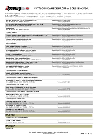 CATÁLOGO DA REDE PRÓPRIA E CREDENCIADA

PARA INFORMAÇÕES E AGENDAMENTO DE CONSULTAS, EXAMES E PROCEDIMENTOS, NA REDE CREDENCIADA, ENTRAR EM CONTATO
COM O PRESTADOR.
PARA AGENDAR ATENDIMENTO NA REDE PRÓPRIA, LIGUE 155 (CAPITAL) OU NA REGIONAL (INTERIOR).

NUCLEO AVANCADO EM OFTALMOLOGIA LTDA                                                  Especialidade(s): OFTALMOLOGIA
RUA PALMEIRAS, 834 - HORTO - IPATINGA                                                           Telefone: (31)38246040

SERVICOS DE RADIOLOGIA SAO JUDAS TADEU S/C LTDA                                       Especialidade(s): Verificar Especialidade com a Clínica
RUA UBERLANDIA, 252 - CENTRO - IPATINGA                                                         Telefone: (31)38013600

SONOGRAFF                                                                             Especialidade(s): RESSONANCIA MAGNETICA, ULTRASSONOGRAFIA
RUA PALMEIRAS, 907 - HORTO - IPATINGA                                                           Telefone: (31)38247000

LABORATÓRIOS

LABORATORIO DE ANALISES CLINICAS CAROLINO NEVES LTDA                                  Especialidade(s): Verificar Especialidade com o Laboratório
AV JAPAO, 259 - CARIRU - IPATINGA                                                               Telefone: (31)3828 8209

LABORATORIO OSWALDO CRUZ LTDA                                                         Especialidade(s): Verificar Especialidade com o Laboratório
RUA ITAJUBA, 26 - CENTRO - IPATINGA                                                             Telefone: (31)38222913

ODONTÓLOGOS

ANA LUIZA RODRIGUES COELHO                                                            Especialidade(s): ODONTOPEDIATRIA
RUA JEQUITIBA, 617 SL/204 - HORTO - IPATINGA                                                    Telefone: (31)38246363

HERCIMARA APARECIDA DOS SANTOS ROCHA                                                  Especialidade(s): ODONTOLOGIA CLINICA
RUA JUIZ DE FORA, 60 SALA 306 - CENTRO - IPATINGA                                               Telefone: (31)38223972

LAURA PEREIRA MACIEL                                                                  Especialidade(s): ODONTOLOGIA CLINICA
AV 28 DE ABRIL, 580 SL 203 - CENTRO - IPATINGA                                                  Telefone: (31)38214623

MARIA ALICE CAMPOS GUSMAO DIAS                                                        Especialidade(s): ODONTOLOGIA CLINICA
AV CARLOS CHAGAS, 282 SALA - 4 - CIDADE NOBRE - IPATINGA                                        Telefone: (31)38223566

MARIA AUGUSTA MONTEIRO PEIXOTO AZEVEDO                                                Especialidade(s): Verificar Especialidade com o(a) Dentista(a)
AV 28 DE ABRIL, 580 SL/102 - CENTRO - IPATINGA                                                  Telefone: (31)38221846

SOFIA MENDES FERNANDES SOUZA                                                          Especialidade(s): ENDODONTIA, ODONTOLOGIA CLINICA
RUA JEQUITIBA, 617 - HORTO - IPATINGA                                                           Telefone: 3138222689

ESPECIALIDADE - CLINICA MEDICA

ABNER MOREIRA DE ARAUJO JUNIOR
RUA JUIZ DE FORA, 52 SL/207 - CENTRO - IPATINGA                                                  Telefone: (31)38216291

ESPECIALIDADE - GINECOLOGIA E OBSTETRICIA

APARECIDA ELIZABETH SUHETT MARIANO DE ARAUJO
RUA JUIZ DE FORA, 52 SL/207 - CENTRO - IPATINGA                                                  Telefone: (31)3821 6291

ESPECIALIDADE - OFTALMOLOGIA

JOAO ROBERTO ANDRADE DE SOUZA PENNA
AV SELIM JOSE DE SALLES , 807 - CANAA - IPATINGA                                                 Telefone: (31)38211708

ESPECIALIDADE - ORTOPEDIA E TRAUMATOLOGIA

MARCOS AUGUSTO LAGE LADEIRA
RUA PALMEIRAS, 24 - HORTO - IPATINGA                                                             Telefone: (31)38248078

ESPECIALIDADE - PEDIATRIA

ARNALDO DOS SANTOS FILHO
RUA NOVO HAMBURGO, 380 - VENEZA I - IPATINGA                                                     Telefone: (31)38228660

REGINA CELIA RAMOS SANTOS
RUA NOVO HAMBURGO, 380 - VENEZA I - IPATINGA                                                     Telefone: (31)38228660

SONIA MARIA MOURA PINTO
RUA DIAMANTINA, 259 SL/107 - CENTRO - IPATINGA                                                   Telefone: (31)38221531


ITANHOMI
ESPECIALIDADE - CLINICA GERAL

JASON SALES JUNIOR
AV JK, 519 - CENTRO - ITANHOMI                                                                   Telefone: (33)32311184


MANTENA
HOSPITAIS

                                        Este catálogo é atualizado diariamente no site do IPSEMG ( www.ipsemg.mg.gov.br )
                                                                    Atualizado em 16/04/2013                                                    Página:   76   de   214
 