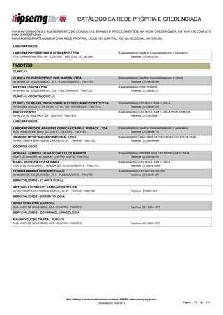 CATÁLOGO DA REDE PRÓPRIA E CREDENCIADA

PARA INFORMAÇÕES E AGENDAMENTO DE CONSULTAS, EXAMES E PROCEDIMENTOS, NA REDE CREDENCIADA, ENTRAR EM CONTATO
COM O PRESTADOR.
PARA AGENDAR ATENDIMENTO NA REDE PRÓPRIA, LIGUE 155 (CAPITAL) OU NA REGIONAL (INTERIOR).

LABORATÓRIOS

LABORATORIO FREITAS & BERNARDO LTDA                                                Especialidade(s): Verificar Especialidade com o Laboratório
PCA CONRADO ALVES, 134 - CENTRAL - SAO JOSE DO JACURI                                        Telefone: (33)34331297


TIMOTEO
CLÍNICAS

CLINICA DE DIAGNOSTICO POR IMAGEM LTDA                                             Especialidade(s): Verificar Especialidade com a Clínica
AV ALMIR DE SOUZA AMENO, 32 C - FUNCIONARIOS - TIMOTEO                                       Telefone: (31)38482499

MEYER E ULHOA LTDA                                                                 Especialidade(s): FISIOTERAPIA
AV ALMIR DE SOUZA AMENO, 333 - FUNCIONARIOS - TIMOTEO                                        Telefone: (31)38482131

CLÍNICAS ODONTOLÓGICAS

CLINICA DE REABILITACAO ORAL E ESTETICA PRODONTO LTDA                              Especialidade(s): ODONTOLOGIA CLINICA
AV JOVINO AUGUSTO DA SILVA, 113 SL. 100 - BROMELIAS - TIMOTEO                                Telefone: (31)38491535

PREV-ODONTO                                                                        Especialidade(s): ODONTOLOGIA CLINICA, PERIODONTIA
AV ACESITA, 3962 SALA 201 - CENTRO - TIMOTEO                                                 Telefone: (31)38474081

LABORATÓRIOS

LABORATORIO DE ANALISES CLINICAS CABRAL RUBACK LTDA                                Especialidade(s): Verificar Especialidade com o Laboratório
RUA PRIMEIRODE MAIO, 33 LOJA 01 - CENTRO - TIMOTEO                                           Telefone: (31)38484712

TRIAGEM MEDICINA LABORATORIAL LTDA                                                 Especialidade(s): ANATOMIA PATOLOGICA E CITOPATOLOGIA
AV ANTONIETA MARTINS DE CARVALHO, 81 - TIMIRIM - TIMOTEO                                     Telefone: (31)38496668

ODONTÓLOGOS

ADRIANA ALMEIDA DE VASCONCELLOS BARROS                                             Especialidade(s): ENDODONTIA, ODONTOLOGIA CLINICA
RUA 6 DE JANEIRO, 60 SALA 4 - CENTRO NORTE - TIMOTEO                                         Telefone: (31)38482579

MARIA NEIDE DA COSTA FARIA                                                         Especialidade(s): ODONTOLOGIA CLINICA
RUA 20 DE NOVEMBRO, 278 SALA 307 - CENTRO NORTE - TIMOTEO                                    Telefone: (31)3849-4086

OLIMPIA MARINA DORIA POGGIALI                                                      Especialidade(s): ODONTOPEDIATRIA
AV ALMIR DE SOUZA AMENO, 20 A - FUNCIONARIOS - TIMOTEO                                       Telefone: (31)38491457

ESPECIALIDADE - CLINICA GERAL

ANTONIO EUSTAQUIO SAMPAIO DE SOUZA
AV ANTONIETA MARTINS DE CARVALHO, 76 - TIMIRIM - TIMOTEO                                      Telefone: 3138491484

ESPECIALIDADE - DERMATOLOGIA

NIVEA DEMARTIN BARBOSA
RUA VINTE DE NOVEMBRO, 40 A - CENTRO - TIMOTEO                                                Telefone: 031 3849-4377

ESPECIALIDADE - OTORRINOLARINGOLOGIA

MAURICIO JOSE CABRAL RUBACK
RUA VINTE DE NOVEMBRO, 40 A - CENTRO - TIMOTEO                                                Telefone: 031 3849-4377




                                     Este catálogo é atualizado diariamente no site do IPSEMG ( www.ipsemg.mg.gov.br )
                                                                 Atualizado em 16/04/2013                                                    Página:   78   de   214
 