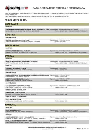 CATÁLOGO DA REDE PRÓPRIA E CREDENCIADA

PARA INFORMAÇÕES E AGENDAMENTO DE CONSULTAS, EXAMES E PROCEDIMENTOS, NA REDE CREDENCIADA, ENTRAR EM CONTATO
COM O PRESTADOR.
PARA AGENDAR ATENDIMENTO NA REDE PRÓPRIA, LIGUE 155 (CAPITAL) OU NA REGIONAL (INTERIOR).


REGIÃO LESTE DO SUL

ABRE CAMPO
HOSPITAIS

SANTA CASA DE ABRE CAMPO/HOSPITAL NOSSA SENHORA DA CONC Especialidade(s): Verificar Especialidade com o Hospital
RUA SANTO ANTONIO, 29 HOSPITAL - CENTRO - ABRE CAMPO                                         Telefone: (31)38721233      REALIZA PRONTO ATENDIMENTO


CAPUTIRA
LABORATÓRIOS

LABORATORIO SANTA HELENA LTDA                                                     Especialidade(s): PATOLOGIA CLINICA
AV MANOEL FRANCISCO DE FREITAS, 57 - CENTRO - CAPUTIRA                                      Telefone: (031) 3873-


DOM SILVERIO
HOSPITAIS

HOSPITAL NOSSA SENHORA DA SAUDE                                                   Especialidade(s): Verificar Especialidade com o Hospital
RUA SANTOS TOSSIGE, 166 - CAMPESTRE - DOM SILVERIO                                          Telefone: (31)38571351        REALIZA PRONTO ATENDIMENTO


IPANEMA
HOSPITAIS

HOSPITAL MATERNIDADE SAO VICENTE DE PAULO                                         Especialidade(s): Verificar Especialidade com o Hospital
RUA TIRADENTES, 230 - CENTRO - IPANEMA                                                      Telefone: (33) 33141262       REALIZA PRONTO ATENDIMENTO

CLÍNICAS

JOSE AVELINO DE MELO JUNIOR                                                       Especialidade(s): FISIOTERAPIA
PCA CORONEL CALHAU, 570 - CENTRO - IPANEMA                                                  Telefone: (33)33141003

LABORATÓRIOS

DIAGNOSIS CENTRO MEDICO & LABORTORIO DE ANALISES CLINICAS Especialidade(s): PATOLOGIA CLINICA
LTDA
RUA TIRADENTES, 130 - CENTRO - IPANEMA                              Telefone: (33)33141065

LABORATORIO SAO LOURENCO LTDA                                                     Especialidade(s): PATOLOGIA CLINICA
RUA ANTONIETA GODOY, 48 - CENTRO - IPANEMA                                                  Telefone: 033 3314-2095

ODONTÓLOGOS

PAULO ROBERTO MOREIRA MACHADO                                                     Especialidade(s): ENDODONTIA, ODONTOLOGIA CLINICA
PCA CORONEL CALHAU, 333 - CENTRO - IPANEMA                                                  Telefone: (33)33141138

ESPECIALIDADE - CARDIOLOGIA

FABRICIO AIR ALVIM CARDOSO
RUA JOAO TREMENSAQUE, 22 SL/A - CENTRO - IPANEMA                                             Telefone: (33)33141262

ESPECIALIDADE - CLINICA GERAL

PAULO BRUM DE PAULA
RUA EMILIANO FRANKLIM, 466 - CENTRO - IPANEMA                                                Telefone: (33)33411697


MANHUACU
HOSPITAIS

HOSPITAL CESAR LEITE                                                              Especialidade(s): Verificar Especialidade com o Hospital
PCA DR CESAR LEITE, 383 - CENTRO - MANHUACU                                                 Telefone: (33)33396900        REALIZA PRONTO ATENDIMENTO

CLÍNICAS

CLINICA MEDICA DR. JORGE E DRA. LUCIANA                                           Especialidade(s): Verificar Especialidade com a Clínica
RUA ALENCAR SOARES VARGAS, 65 SL/ 101 E 204 - CENTRO - MANHUACU                             Telefone: (33)3331-2796

FISIOLAR CLINICA DE FISIOTERAPIA LTDA                                             Especialidade(s): FISIOTERAPIA
RUA DESEMBARGADOR ALONSO STARLING, 211 1 ANDAR - CENTRO - MANHUACU                          Telefone: (33)33321993



                                    Este catálogo é atualizado diariamente no site do IPSEMG ( www.ipsemg.mg.gov.br )
                                                                Atualizado em 16/04/2013                                                    Página:   79   de   214
 