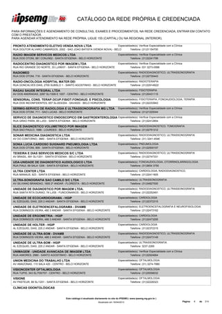 CATÁLOGO DA REDE PRÓPRIA E CREDENCIADA

PARA INFORMAÇÕES E AGENDAMENTO DE CONSULTAS, EXAMES E PROCEDIMENTOS, NA REDE CREDENCIADA, ENTRAR EM CONTATO
COM O PRESTADOR.
PARA AGENDAR ATENDIMENTO NA REDE PRÓPRIA, LIGUE 155 (CAPITAL) OU NA REGIONAL (INTERIOR).

PRONTO ATENDIMENTO ELETIVO VENDA NOVA LTDA                           Especialidade(s): Verificar Especialidade com a Clínica
RUA DOUTOR ALVARO CAMARGOS, 2002 - SAO JOAO BATISTA (VENDA NOVA) - BELO        Telefone: (31)31154700

RADIO IMAGEM SERVICOS MEDICOS LTDA                                                  Especialidade(s): Verificar Especialidade com a Clínica
RUA DOS OTONI, 881 CONJ/902 - SANTA EFIGENIA - BELO HORIZONTE                                 Telefone: (31)32241799

RADIOCENTRO DIAGNOSTICO POR IMAGEM LTDA                                             Especialidade(s): Verificar Especialidade com a Clínica
RUA RIO GRANDE DO NORTE, 33 LJ/06/07 - SANTA EFIGENIA - BELO HORIZONTE                        Telefone: 031 3273-0588

RADIOMED                                                                            Especialidade(s): RADIODIAGNOSTICO, ULTRASSONOGRAFIA
RUA DOS OTONI, 716 - SANTA EFIGENIA - BELO HORIZONTE                                          Telefone: (31)32730443

RADIO-ONCOLOGIA HOSPITAL MATER DEI                                                  Especialidade(s): RADIOTERAPIA
RUA GONCALVES DIAS, 2700 SUBSLO 1 - SANTO AGOSTINHO - BELO HORIZONTE                          Telefone: (31)32914922/

RAGAU SAUDE INTEGRAL LTDA                                                           Especialidade(s): FISIOTERAPIA
AV DOS ANDRADAS, 2287 SL/1006 E 1007 - CENTRO - BELO HORIZONTE                                Telefone: (31)30431115

SENSORIAL CONS. TERAP.OCUP.FISIOT.FONOAUD. E PSICOLOGIA                             Especialidade(s): FISIOTERAPIA, FONOAUDIOLOGIA, TERAPIA
LTDA
RUA DOS INCONFIDENTES, 657 SL/203/204 - SAVASSI - BELO HORIZONTE                              Telefone: (31)32233943

SERMIG-SERVICO DE RADIOLOGIA E ULTRASSONOGRAFIA MG LTDA                             Especialidade(s): Verificar Especialidade com a Clínica
RUA DOS OTONI, 711 - SAO LUCAS - BELO HORIZONTE                                               Telefone: (31)21220044

SERVICO DE DIAGNOSTICO ENDOSCOPICO EM GASTROENTEROLOGIA Especialidade(s): Verificar Especialidade com a Clínica
LTDA
RUA GRAO PARA, 85 LJ/03 - SANTA EFIGENIA - BELO HORIZONTE         Telefone: (31)32412854

SLICE DIAGNOSTICO VOLUMETRICO POR IMAGEM                                            Especialidade(s): RADIODIAGNOSTICO, TOMOGRAFIA
RUA SAO PAULO, 1686 - LOURDES - BELO HORIZONTE                                                Telefone: (31)32751312

SONAR MEDICINA DIAGNOSTICA LTDA                                                     Especialidade(s): RADIODIAGNOSTICO, ULTRASSONOGRAFIA
AV DO CONTORNO, 3860 - SANTA EFIGENIA - BELO HORIZONTE                                        Telefone: (31) 3241-4546

SONIA LUCIA CARDOSO SUIGNARD PNEUMOLOGIA LTDA                                       Especialidade(s): PNEUMOLOGIA
RUA DOS OTONI, 909 - SANTA EFIGENIA - BELO HORIZONTE                                          Telefone: (31)32500107

TEIXEIRA E DIAS SERVICOS MEDICOS S/C LTDA                                           Especialidade(s): RADIODIAGNOSTICO, ULTRASSONOGRAFIA
AV BRASIL, 691 SL/1201 - SANTA EFIGENIA - BELO HORIZONTE                                      Telefone: (31)32747331

UDA-UNIDADE DE DIAGNOSTICO AUDIOLOGICO LTDA                                         Especialidade(s): FONOAUDIOLOGIA, OTORRINOLARINGOLOGIA
RUA PIAUI, 69 SALA 1206 - SANTA EFIGENIA - BELO HORIZONTE                                     Telefone: (31)3654 3750

ULTRA CENTER LTDA                                                                   Especialidade(s): CARDIOLOGIA, RADIODIAGNOSTICO,
RUA MANAUS, 623 - SANTA EFIGENIA - BELO HORIZONTE                                             Telefone: (31)32411905

ULTRA-SONOGRAFIA SAO CAMILO S/C LTDA                                                Especialidade(s): ULTRASSONOGRAFIA
AV SILVIANO BRANDAO, 1600 2º ANDAR - FLORESTA - BELO HORIZONTE                                Telefone: (31)34827000

UNIDADE DE DIAGNOSTICO POR IMAGEM LTDA.                                             Especialidade(s): RADIODIAGNOSTICO, ULTRASSONOGRAFIA
RUA SANTA RITA DURAO, 74 LJ/05 - FUNCIONARIOS - BELO HORIZONTE                                Telefone: (31)32252491

UNIDADE DE ECOCARDIOGRAMA - HGIP                                                    Especialidade(s): CARDIOLOGIA
AL EZEQUIEL DIAS, 225 2 ANDAR - SANTA EFIGENIA - BELO HORIZONTE                               Telefone: (31)32372315

UNIDADE DE ELETROENCEFALOGRAMA - DVAMB                                              Especialidade(s): ELETROENCEFALOGRAFIA E NEUROFISIOLOGIA
RUA DOMINGOS VIEIRA, 480 3 ANDAR - SANTA EFIGENIA - BELO HORIZONTE                            Telefone: (31)32473162

UNIDADE DE ERGOMETRIA - HGIP                                                        Especialidade(s): CARDIOLOGIA
RUA DOMINGOS VIEIRA, 488 3 ANDAR - SANTA EFIGENIA - BELO HORIZONTE                            Telefone: (31)32473295

UNIDADE DE HOLTER - HGIP                                                            Especialidade(s): CARDIOLOGIA
AL EZEQUIEL DIAS, 225 2 ANDAR - SANTA EFIGENIA - BELO HORIZONTE                               Telefone: (31)32372315

UNIDADE DE ULTRA-SOM - DVAMB                                                        Especialidade(s): RADIODIAGNOSTICO, ULTRASSONOGRAFIA
RUA DOMINGOS VIEIRA, 488 2 ANDAR - SANTA EFIGENIA - BELO HORIZONTE                            Telefone: (31)32473149

UNIDADE DE ULTRA-SOM - HGIP                                                         Especialidade(s): ULTRASSONOGRAFIA
AL EZEQUIEL DIAS, 225 2 ANDAR - SANTA EFIGENIA - BELO HORIZONTE                               Telefone: 3237-2265

UNIMAGEM - UNIDADE AVANCADA DE IMAGEM LTDA                                          Especialidade(s): Verificar Especialidade com a Clínica
RUA AIMORES, 2980 - SANTO AGOSTINHO - BELO HORIZONTE                                          Telefone: (31)32924664

UNION MEDICINA DO TRABALHO LTDA                                                     Especialidade(s): OFTALMOLOGIA
AV AMAZONAS, 115 SALA 420 - CENTRO - BELO HORIZONTE                                           Telefone: (31) 3274-7880

VISIONCENTER OFTALMOLOGIA                                                           Especialidade(s): OFTALMOLOGIA
RUA TUPIS, 343 SL/705/707 - CENTRO - BELO HORIZONTE                                           Telefone: (31)25558032

VISIONE                                                                             Especialidade(s): OFTALMOLOGIA
AV PASTEUR, 89 SL/1201 - SANTA EFIGENIA - BELO HORIZONTE                                      Telefone: (31)32228323

CLÍNICAS ODONTOLÓGICAS


                                      Este catálogo é atualizado diariamente no site do IPSEMG ( www.ipsemg.mg.gov.br )
                                                                  Atualizado em 16/04/2013                                                    Página:   8   de   214
 