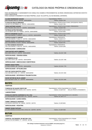 CATÁLOGO DA REDE PRÓPRIA E CREDENCIADA

PARA INFORMAÇÕES E AGENDAMENTO DE CONSULTAS, EXAMES E PROCEDIMENTOS, NA REDE CREDENCIADA, ENTRAR EM CONTATO
COM O PRESTADOR.
PARA AGENDAR ATENDIMENTO NA REDE PRÓPRIA, LIGUE 155 (CAPITAL) OU NA REGIONAL (INTERIOR).

ALUISIO RODRIGUES CHAVES                                                          Especialidade(s): PERITO
RUA TRAJANO LIMA, 52 - CENTRO - MANHUMIRIM                                                  Telefone: (33)33411335

FLAVIO DE ARAUJO MIRANDA                                                          Especialidade(s): ODONTOLOGIA CLINICA, ORTODONTIA, PERITO
RUA SETE DE SETEMBRO, 25 - CENTRO - MANHUMIRIM                                              Telefone: (33)33411006

JESUS ANTONIO AGUIAR                                                              Especialidade(s): ODONTOLOGIA CLINICA, PERIODONTIA
RUA TRAJANO LIMA, 92 SL/101 - CENTRO - MANHUMIRIM                                           Telefone: (33)33411550

PATRICIA DUTRA PECHARA                                                            Especialidade(s): ODONTOLOGIA CLINICA
PCA ALFREDO LIMA, 272 2º ANDAR - CENTRO - MANHUMIRIM                                        Telefone: (33)33413608

RENATO DRUMOND CALITO                                                             Especialidade(s): ODONTOLOGIA CLINICA
RUA JOAO MARONI, 15 ANDAR 2, SALA 13 - CENTRO - MANHUMIRIM                                  Telefone: (33)33411588

ROBSON BARRETO RIBEIRO                                                            Especialidade(s): ENDODONTIA
RUA JOAO MARONI, 15 SALA 10 - CENTRO - MANHUMIRIM                                           Telefone: (33)33411217

SANDRA MARIA KER MARQUES GOUVEA                                                   Especialidade(s): ODONTOLOGIA CLINICA
RUA JOAO MARONI, 15 SL/09 - CENTRO - MANHUMIRIM                                             Telefone: (33)33411641

ULTIMO BARBOSA MAGESTE                                                            Especialidade(s): ENDODONTIA
RUA JOAO MARONI, 15 SALA 02 - CENTRO - MANHUMIRIM                                           Telefone: (33)33412296

ESPECIALIDADE - CARDIOLOGIA

JOAO BATISTA NETO EMERICK
RUA JOSE COSTA, 47 - CENTRO - MANHUMIRIM                                                     Telefone: (33) 3341-1569

ESPECIALIDADE - CIRURGIA GERAL

GUTEMBERG ELIAS
RUA JOSE COSTA, 228 - CENTRO - MANHUMIRIM                                                    Telefone: (33) 3341-1569

ESPECIALIDADE - GINECOLOGIA E OBSTETRICIA

DENISE ASSAD FERES
AV RAUL SOARES, 459 - CENTRO - MANHUMIRIM                                                    Telefone: (33) 3341-1778

ESPECIALIDADE - OFTALMOLOGIA

RITA DE CASCIA BASTOS LOPES
RUA CAETANO FLORA, 131 - CENTRO - MANHUMIRIM                                                 Telefone: (33) 3341-2464

ESPECIALIDADE - ORTOPEDIA E TRAUMATOLOGIA

DAVID VICTOR DA SILVA JUNIOR
RUA CAETANO FLORA, 131 - CENTRO - MANHUMIRIM                                                 Telefone: (33) 3341-2464


MATIPO
HOSPITAIS

FUNDACAO DE SAUDE CRISTO REI                                                      Especialidade(s): Verificar Especialidade com o Hospital
RUA ONOFRE MARTINS CHAVES, 2100 - CENTRO - MATIPO                                           Telefone: (31)38731347        REALIZA PRONTO ATENDIMENTO

LABORATÓRIOS

IVONALDO ARISTEU GARDINGO & CIA LTDA                                              Especialidade(s): Verificar Especialidade com o Laboratório
AV JOAO MENDES DE MAGALHAES, 29 A - CENTRO - MATIPO                                         Telefone: 031 3873-1171

ESPECIALIDADE - CLINICA GERAL

SAMIR LOMONACO ABDENOR
RUA MIGUEL MONTEIRO, 36 1 ANDAR - CENTRO - MATIPO                                            Telefone: (31)38732050

ESPECIALIDADE - PEDIATRIA

HEBERT ROSSI FURTADO
AV JOAO MENDES DE MAGALHAES, 29 SALA 05 - CENTRO - MATIPO                                    Telefone: (31)38731559


MUTUM
HOSPITAIS

HOSPITAL SAO MANOEL DE MUTUM LTDA                                                 Especialidade(s): Verificar Especialidade com o Hospital
RUA SETE DE SETEMBRO, 171 - CENTRO - MUTUM                                                  Telefone: (33)33121542


                                    Este catálogo é atualizado diariamente no site do IPSEMG ( www.ipsemg.mg.gov.br )
                                                                Atualizado em 16/04/2013                                                 Página:   82   de   214
 