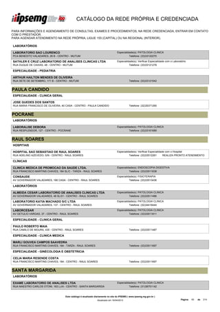 CATÁLOGO DA REDE PRÓPRIA E CREDENCIADA

PARA INFORMAÇÕES E AGENDAMENTO DE CONSULTAS, EXAMES E PROCEDIMENTOS, NA REDE CREDENCIADA, ENTRAR EM CONTATO
COM O PRESTADOR.
PARA AGENDAR ATENDIMENTO NA REDE PRÓPRIA, LIGUE 155 (CAPITAL) OU NA REGIONAL (INTERIOR).

LABORATÓRIOS

LABORATORIO SAO LOURENCO                                                         Especialidade(s): PATOLOGIA CLINICA
PCA BENEDITO VALADARES, 26 B - CENTRO - MUTUM                                              Telefone: (33)33122270

SATHLER E CRUZ LABORATORIO DE ANALISES CLINICAS LTDA                             Especialidade(s): Verificar Especialidade com o Laboratório
RUA DUQUE DE CAXIAS, 48 - CENTRO - MUTUM                                                   Telefone: (33)33121278

ESPECIALIDADE - PEDIATRIA

ARTHUR HAILTON MENDES DE OLIVEIRA
RUA SETE DE SETEMBRO, 171 B - CENTRO - MUTUM                                                Telefone: (33)33121542


PAULA CANDIDO
ESPECIALIDADE - CLINICA GERAL

JOSE GUEDES DOS SANTOS
RUA MARIA FRANCISCO DE OLIVEIRA, 40 CASA - CENTRO - PAULA CANDIDO                           Telefone: (32)35371265


POCRANE
LABORATÓRIOS

LABORALISE DEBORA                                                                Especialidade(s): PATOLOGIA CLINICA
RUA RESPLENDOR, 127 - CENTRO - POCRANE                                                     Telefone: (33)33161689


RAUL SOARES
HOSPITAIS

HOSPITAL SAO SEBASTIAO DE RAUL SOARES                                            Especialidade(s): Verificar Especialidade com o Hospital
RUA ADELINO AZEVEDO, S/N - CENTRO - RAUL SOARES                                            Telefone: (33)33512261        REALIZA PRONTO ATENDIMENTO

CLÍNICAS

CLINICA MEDICA DE PROMOCAO DA SAUDE LTDA.                                        Especialidade(s): ENDOSCOPIA DIGESTIVA
RUA FRANCISCO MARTINS CHAVES, 184 SL/C - TARZA - RAUL SOARES                               Telefone: (33)33511638

CONSAUDE                                                                         Especialidade(s): FISIOTERAPIA
AV GOVERNADOR VALADARES, 166 CASA - CENTRO - RAUL SOARES                                   Telefone: (33)33513436

LABORATÓRIOS

ALMEIDA CESAR LABORATORIO DE ANALISES CLINICAS LTDA                              Especialidade(s): PATOLOGIA CLINICA
AV GOVERNADOR VALADARES, 48 SL/01 - CENTRO - RAUL SOARES                                   Telefone: (33)33511486

LABORATORIO KATIA MACHADO S/C LTDA                                               Especialidade(s): PATOLOGIA CLINICA
AV GOVERNADOR VALADARES, 137 - CENTRO - RAUL SOARES                                        Telefone: (32)34416444

LABORCESAR                                                                       Especialidade(s): PATOLOGIA CLINICA
AV GETULIO VARGAS, 37 - CENTRO - RAUL SOARES                                               Telefone: (33)33511811

ESPECIALIDADE - CLINICA GERAL

PAULO ROBERTO MAIA
RUA CAMILO DE MOURA, 435 - CENTRO - RAUL SOARES                                             Telefone: (33)33511487

ESPECIALIDADE - CLINICA MEDICA

MARLI GOUVEA CAMPOS SAAVEDRA
RUA FRANCISCO MARTINS CHAVES, 184 - TARZA - RAUL SOARES                                     Telefone: (33)33511697

ESPECIALIDADE - GINECOLOGIA E OBSTETRICIA

CELIA MARIA RESENDE COSTA
RUA FRANCISCO MARTINS CHAVES, 184 - CENTRO - RAUL SOARES                                    Telefone: (33)33511697


SANTA MARGARIDA
LABORATÓRIOS

EXAME LABORATORIO DE ANALISES LTDA                                               Especialidade(s): PATOLOGIA CLINICA
RUA MAESTRO CARLOS OTONI, 163 LJ/A - CENTRO - SANTA MARGARIDA                              Telefone: (31)38751142


                                   Este catálogo é atualizado diariamente no site do IPSEMG ( www.ipsemg.mg.gov.br )
                                                               Atualizado em 16/04/2013                                                Página:   83   de   214
 