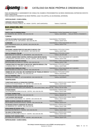 CATÁLOGO DA REDE PRÓPRIA E CREDENCIADA

PARA INFORMAÇÕES E AGENDAMENTO DE CONSULTAS, EXAMES E PROCEDIMENTOS, NA REDE CREDENCIADA, ENTRAR EM CONTATO
COM O PRESTADOR.
PARA AGENDAR ATENDIMENTO NA REDE PRÓPRIA, LIGUE 155 (CAPITAL) OU NA REGIONAL (INTERIOR).

ESPECIALIDADE - CLINICA GERAL

ADRIANO CARLOS PIMENTEL
RUA SEMEAO PEREIRA CAMPOS, 152 1 ANDAR - CENTRO - SANTA MARGARIDA                            Telefone: (31)38751505


SAO JOAO DEL REI
HOSPITAIS

SANTA CASA DA MISERICORDIA                                                        Especialidade(s): Verificar Especialidade com o Hospital
AV TIRADENTES, 389 - CENTRO - SAO JOAO DEL REI                                              Telefone: (32)33792000        REALIZA PRONTO ATENDIMENTO

CLÍNICAS

CENTRO DE RABILITACAO SANTO ANTONIO                                               Especialidade(s): FISIOTERAPIA
RUA JESUS SILVA, 521 - MATOZINHOS - SAO JOAO DEL REI                                        Telefone: (32)3371-6275

CLIMAGEM                                                                          Especialidade(s): Verificar Especialidade com a Clínica
RUA COMENDADOR COSTA, 39 - CENTRO - SAO JOAO DEL REI                                        Telefone: (32)33717704

LABORATÓRIOS

BIOEXAME LABORATORIO DE ANALISES CLINICAS LTDA                                    Especialidade(s): PATOLOGIA CLINICA
AV JOSUE DE QUEIROZ, 392 - MATOZINHOS - SAO JOAO DEL REI                                    Telefone: (32)33715663

GAIO & CANAAN LTDA ME                                                             Especialidade(s): PATOLOGIA CLINICA
RUA ENEIDA SETTE CAMPOS, 10 - MATOZINHOS - SAO JOAO DEL REI                                 Telefone: (32) 3372-3264

LABCEM LABORATORIO CENTRAL ESPECIALIZADO MICRO IMUNOL                             Especialidade(s): Verificar Especialidade com o Laboratório
PATOL CLIN DEL REI LTDA ME
AV PRESIDENTE TANCREDO NEVES, 139 SL/04 - CENTRO - SAO JOAO DEL REI                         Telefone: (32)33711620

LABORATORIO CARLOS CHAGAS                                                         Especialidade(s): Verificar Especialidade com o Laboratório
RUA DR BALBINO DA CUNHA, 20 - CENTRO - SAO JOAO DEL REI                                     Telefone: (32)3371-7266

LABORATORIO DE ANALISES CLINICAS DR. ORESTES BRAGA LTDA                           Especialidade(s): PATOLOGIA CLINICA
AV ANDRADE REIS, 51 - CENTRO - SAO JOAO DEL REI                                             Telefone: (32)33718546

LABORATORIO OSWALDO CRUZ                                                          Especialidade(s): Verificar Especialidade com o Laboratório
RUA DR BALBINO DA CUNHA, 60 - CENTRO - SAO JOAO DEL REI                                     Telefone: (32)33717522

UNIMED DE SAO JOAO DEL REI COOPERATIVA DE TRABALHO MEDICO Especialidade(s): PATOLOGIA CLINICA
AV TIRADENTES, 730 - CENTRO - SAO JOAO DEL REI                                               Telefone: (32)33734492

VALE & TEIXEIRA LTDA                                                              Especialidade(s): PATOLOGIA CLINICA
PCA BARAO DE ITAMBE, 31 - ALTO DAS MERCES - SAO JOAO DEL REI                                Telefone: (32)33792878

ODONTÓLOGOS

CHRISTIANE MARCELLE M MACEDO PEREIRA                                              Especialidade(s): ODONTOLOGIA CLINICA, PERITO
RUA DR CID DE SOUZA RANGEL, 101 - CENTRO - SAO JOAO DEL REI                                 Telefone: (32)33712830

CONRADO TEIXEIRA GONCALVES DE SOUZA                                    Especialidade(s): ODONTOLOGIA CLINICA
RUA CONSELHEIRO BELIZARIO LEITE ANDRADE, 120 - SAO JUDAS TADEU - SAO JOAO DEL Telefone: 032 3371-9326

EYNARD NEVES                                                                      Especialidade(s): ODONTOLOGIA CLINICA
RUA DR BALBINO DA CUNHA, 60 SL/302 - CENTRO - SAO JOAO DEL REI                              Telefone: (32)33714496

LUCIANA THOMAZ DIAS                                                               Especialidade(s): ODONTOLOGIA CLINICA
AV TIRADENTES, 536 - CENTRO - SAO JOAO DEL REI                                              Telefone: (38)32281745

LUIZ EUGENIO REIS MOURA                                                           Especialidade(s): ODONTOLOGIA CLINICA, PERITO
RUA DR CID DE SOUZA RANGEL, 101 - CENTRO - SAO JOAO DEL REI                                 Telefone: (32)33712830

MARIA EUGENIA HANNAS DE CARVALHO                                                  Especialidade(s): PERITO
RUA ALFREDO LUIZ RATTON, 28 SL/04 - CENTRO - SAO JOAO DEL REI                               Telefone: (32)33712107

RAYMUNDO NONATO ANDRADE DE ARAUJO                                                 Especialidade(s): ODONTOLOGIA CLINICA
AV TIRADENTES, 219 - CENTRO - SAO JOAO DEL REI                                              Telefone: (32)33711808

ROSA MARIA DE SOUZA LEITE                                                         Especialidade(s): ODONTOLOGIA CLINICA
RUA PAULO DE FREITAS, 31 - CENTRO - SAO JOAO DEL REI                                        Telefone: (32)33716849

SILVANA FATIMA RABELO                                                             Especialidade(s): ODONTOLOGIA CLINICA
RUA DR. MATEUS SALOME, 22 SALA 01 - CENTRO - SAO JOAO DEL REI                               Telefone: (32)33713829

SUZANA TURY HADDAD DINIZ                                                          Especialidade(s): ODONTOLOGIA CLINICA
RUA MARECHAL DEODORO, 33 SL/02 - CENTRO - SAO JOAO DEL REI                                  Telefone: (32)33711276

ESPECIALIDADE - CLINICA GERAL


                                    Este catálogo é atualizado diariamente no site do IPSEMG ( www.ipsemg.mg.gov.br )
                                                                Atualizado em 16/04/2013                                                    Página:   84   de   214
 