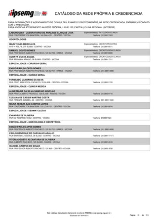 CATÁLOGO DA REDE PRÓPRIA E CREDENCIADA

PARA INFORMAÇÕES E AGENDAMENTO DE CONSULTAS, EXAMES E PROCEDIMENTOS, NA REDE CREDENCIADA, ENTRAR EM CONTATO
COM O PRESTADOR.
PARA AGENDAR ATENDIMENTO NA REDE PRÓPRIA, LIGUE 155 (CAPITAL) OU NA REGIONAL (INTERIOR).

LABORGUIMA - LABORATORIO DE ANALISES CLINICAS LTDA                                  Especialidade(s): PATOLOGIA CLINICA
RUA DOUTOR MILTON BANDEIRA, 140 SALA 201 - CENTRO - VICOSA                                    Telefone: (31)38917483

ODONTÓLOGOS

MARLY DIAS MEIRELLES                                                                Especialidade(s): ODONTOPEDIATRIA
AV P H ROLFS, 375 SL/806 - CENTRO - VICOSA                                                    Telefone: (31)38916511

SAMUEL COUTO GOMES                                                                  Especialidade(s): ODONTOLOGIA CLINICA
RUA PROFESSOR ALBERTO PACHECO, 125 SL/706 - RAMOS - VICOSA                                    Telefone: (31)38918080

SORAYA COSTA SOUZA                                                                  Especialidade(s): ODONTOLOGIA CLINICA
RUA BENJAMIN ARAUJO, 56 SL/809 - CENTRO - VICOSA                                              Telefone: (31)38911311

ESPECIALIDADE - CIRURGIA GERAL

EMILIO PAULO LOPES GOMES
RUA PROFESSOR ALBERTO PACHECO, 125 SL/701 - RAMOS - VICOSA                                     Telefone: (31) 3891-8080

ESPECIALIDADE - CLINICA GERAL

FERNANDO JANUARIO DA SILVA
RUA PROF. ALBERTO A. PACHECO, 25 SL/609 - CENTRO - VICOSA                                      Telefone: (31)38931705

ESPECIALIDADE - CLINICA MEDICA

ALINE MARIA DA SILVA SAMPAIO NOVELLO
RUA PROF ALBERTO PACHECO, 125 SL/308 - RAMOS - VICOSA                                          Telefone: (31)38924710

LUCIANA DE CASSIA MARTINS COSTA
RUA TENENTE KUMMEL, 36 - CENTRO - VICOSA                                                       Telefone: 031 3891-1620

MARIA TEREZA SAD CAMPOS LOPES
RUA DOUTOR MILTON BANDEIRA, 215 LOJA 101 - CENTRO - VICOSA                                     Telefone: (31)38916874

ESPECIALIDADE - DERMATOLOGIA

EVANDRO DE OLIVEIRA
PCA DO ROSARIO, 03 C2 - CENTRO - VICOSA                                                        Telefone: 3138851523

ESPECIALIDADE - GINECOLOGIA E OBSTETRICIA

EMILIO PAULO LOPES GOMES
RUA PROFESSOR ALBERTO PACHECO, 125 SL/701 - RAMOS - VICOSA                                     Telefone: (31) 3891-8080

PAULO HENRIQUE DE CARVALHO ARAUJO
PCA MARIO DEL GIUDICE, 38 SL/202 - CENTRO - VICOSA                                             Telefone: (31)38911717 /

VITOR AUGUSTO ALCANTARA DE OLIVEIRA
RUA ALBERTO PACHECO, 125 SL/609 - RAMOS - VICOSA                                               Telefone: (31)38914518

WANDEL CAMPOS DE SOUZA
RUA PROFESSOR ALBERTO PACHECO, 125 805 - CENTRO - VICOSA                                       Telefone: (31)3892-5781




                                      Este catálogo é atualizado diariamente no site do IPSEMG ( www.ipsemg.mg.gov.br )
                                                                  Atualizado em 16/04/2013                                  Página:   86   de   214
 