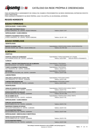 CATÁLOGO DA REDE PRÓPRIA E CREDENCIADA

PARA INFORMAÇÕES E AGENDAMENTO DE CONSULTAS, EXAMES E PROCEDIMENTOS, NA REDE CREDENCIADA, ENTRAR EM CONTATO
COM O PRESTADOR.
PARA AGENDAR ATENDIMENTO NA REDE PRÓPRIA, LIGUE 155 (CAPITAL) OU NA REGIONAL (INTERIOR).


REGIÃO NORDESTE

AGUAS FORMOSAS
ESPECIALIDADE - CLINICA GERAL

LEDE JANE COUTINHO E SILVA
AV BELO HORIZONTE, 122 - CENTRO - AGUAS FORMOSAS                                             Telefone: (33)3611-2197

ESPECIALIDADE - CLINICA MEDICA

ROBERTO FIGUEIREDO PINTO COELHO
AV BELO HORIZONTE, 122 - CENTRO - AGUAS FORMOSAS                                             Telefone: (33) 3611-1091


AGUAS VERMELHAS
ODONTÓLOGOS

MARCIO OLIVEIRA LARA                                                              Especialidade(s): ODONTOLOGIA CLINICA, ODONTOPEDIATRIA
RUA SAO VICENTE, 266 - CENTRO - AGUAS VERMELHAS                                             Telefone: (33) 3755-1526


ALMENARA
HOSPITAIS

HOSPITAL DERALDO GUIMARAES                                                        Especialidade(s): Verificar Especialidade com o Hospital
RUA HERMANO SOUSA, 549 - CENTRO - ALMENARA                                                  Telefone: (33)37216091        REALIZA PRONTO ATENDIMENTO

CLÍNICAS

CEFISIO - CENTRO FISIOTERAPEUTICO DE ALMENARA                                     Especialidade(s): FISIOTERAPIA
RUA CAPITAO ZECA, 119 - CENTRO - ALMENARA                                                   Telefone: (33)37216442

CORPO ACADEMIA E FISIOTERAPIA                                                     Especialidade(s): FISIOTERAPIA
RUA TIRADENTES, 500 - CENTRO - ALMENARA                                                     Telefone: (33)37211731

ORTOFISIO                                                                         Especialidade(s): FISIOTERAPIA
RUA SEVERIANO COUTINHO, 455 - CENTRO - ALMENARA                                             Telefone: (33)37211266

LABORATÓRIOS

ANALISES CLINICAS SAO LUCAS LTDA                                                  Especialidade(s): PATOLOGIA CLINICA
RUA TIRADENTES, 318 - CENTRO - ALMENARA                                                     Telefone: (33)37211208

LABORATORIO BIOANALISE                                                            Especialidade(s): PATOLOGIA CLINICA
AV OLINDO DE MIRANDA, 350 - CENTRO - ALMENARA                                               Telefone: (33)37212583

ODONTÓLOGOS

ARNALDO SARAIVA DE OLIVEIRA                                                       Especialidade(s): ODONTOLOGIA CLINICA, PERITO
RUA DR SABINO SILVA, 98 - CENTRO - ALMENARA                                                 Telefone: (33)37211702

EDSON SOCORRO DE AGUILAR                                                          Especialidade(s): ODONTOLOGIA CLINICA, PERITO
RUA DR SABINO SILVA, 98 - CENTRO - ALMENARA                                                 Telefone: (33) 3721 2389

HELIO GOMES SILVA                                                                 Especialidade(s): ODONTOLOGIA CLINICA, PERITO
RUA DR SABINO SILVA, 98 - CENTRO - ALMENARA                                                 Telefone: (33)37211702

ESPECIALIDADE - CLINICA MEDICA

CARLOS LUIZ DE NOVAES
RUA DR SABINO SILVA, 98 - CENTRO - ALMENARA                                                  Telefone: (33)37211702

MANFREDO PEREIRA DE SOUZA
RUA ALEIXO PARAGUASSU, 63 - CENTRO - ALMENARA                                                Telefone: (33)37211333

OLAVO MARTINS FERRAZ
RUA DR SABINO SILVA, 98 - CENTRO - ALMENARA                                                  Telefone: (33)37211606

ESPECIALIDADE - GINECOLOGIA E OBSTETRICIA

MARIA DAJUDA BATISTA DE MATOS
RUA DR SABINO SILVA, 98 - CENTRO - ALMENARA                                                  Telefone: (33)37211702

OLAVO MARTINS FERRAZ
RUA DR SABINO SILVA, 98 - CENTRO - ALMENARA                                                  Telefone: (33)37211606


                                    Este catálogo é atualizado diariamente no site do IPSEMG ( www.ipsemg.mg.gov.br )
                                                                Atualizado em 16/04/2013                                          Página:   87   de   214
 