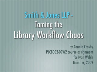 Smith & Jones LLP -
       Taming the
Library Workﬂow Chaos
                         by Connie Crosby
           PLC8002-09W2 course assignment
                            for Ivan Welsh
                           March 6, 2009
 