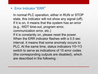  Error Indicator "ERR〞
In normal PLC operation, either in RUN or STOP
state, this indicator will not show any signal (off).
If it is on, it means that the system has an error
(e.g., WDT time-out, program error,
communication error, etc.)
If it is constantly on, please reset the power.
When the ERR indicator flashes with a 0.5 sec
interval, it means that some anomaly occurs to
PLC. At the same time, status indicators Y0~Y3
switch to serve as indications of 15 error codes
(the corresponding outputs are disabled), which
are described in the following：
 