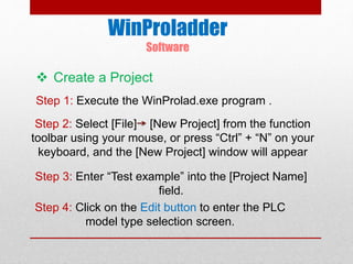 WinProladder
Software
Step 1: Execute the WinProlad.exe program .
Step 2: Select [File] [New Project] from the function
toolbar using your mouse, or press “Ctrl” + “N” on your
keyboard, and the [New Project] window will appear
Step 3: Enter “Test example” into the [Project Name]
field.
Step 4: Click on the Edit button to enter the PLC
model type selection screen.
 Create a Project
 