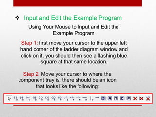  Input and Edit the Example Program
Using Your Mouse to Input and Edit the
Example Program
Step 1: first move your cursor to the upper left
hand corner of the ladder diagram window and
click on it, you should then see a flashing blue
square at that same location.
Step 2: Move your cursor to where the
component tray is, there should be an icon
that looks like the following:
 