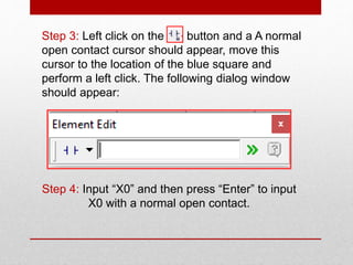 Step 3: Left click on the button and a A normal
open contact cursor should appear, move this
cursor to the location of the blue square and
perform a left click. The following dialog window
should appear:
Step 4: Input “X0” and then press “Enter” to input
X0 with a normal open contact.
 