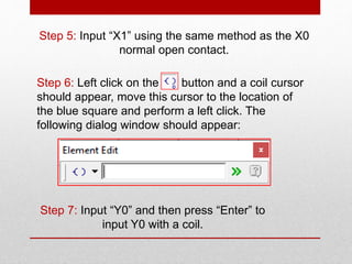 Step 5: Input “X1” using the same method as the X0
normal open contact.
Step 6: Left click on the button and a coil cursor
should appear, move this cursor to the location of
the blue square and perform a left click. The
following dialog window should appear:
Step 7: Input “Y0” and then press “Enter” to
input Y0 with a coil.
 