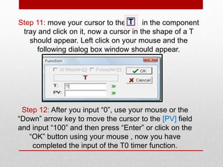 Step 11: move your cursor to the in the component
tray and click on it, now a cursor in the shape of a T
should appear. Left click on your mouse and the
following dialog box window should appear.
Step 12: After you input “0”, use your mouse or the
“Down” arrow key to move the cursor to the [PV] field
and input “100” and then press “Enter” or click on the
“OK” button using your mouse , now you have
completed the input of the T0 timer function.
 