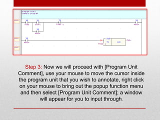 Step 3: Now we will proceed with [Program Unit
Comment], use your mouse to move the cursor inside
the program unit that you wish to annotate, right click
on your mouse to bring out the popup function menu
and then select [Program Unit Comment]; a window
will appear for you to input through.
 