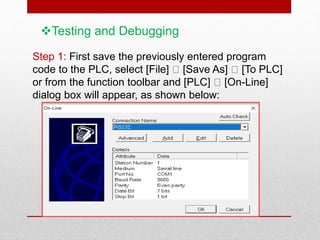 Testing and Debugging
Step 1: First save the previously entered program
code to the PLC, select [File] [Save As] [To PLC]
or from the function toolbar and [PLC] [On-Line]
dialog box will appear, as shown below:
 