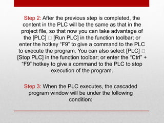 Step 2: After the previous step is completed, the
content in the PLC will be the same as that in the
project file, so that now you can take advantage of
the [PLC] [Run PLC] in the function toolbar; or
enter the hotkey “F9” to give a command to the PLC
to execute the program. You can also select [PLC]
[Stop PLC] in the function toolbar; or enter the “Ctrl” +
“F9” hotkey to give a command to the PLC to stop
execution of the program.
Step 3: When the PLC executes, the cascaded
program window will be under the following
condition:
 