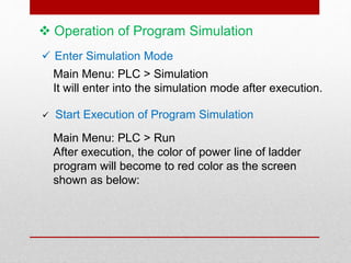  Operation of Program Simulation
 Enter Simulation Mode
Main Menu: PLC > Simulation
It will enter into the simulation mode after execution.
 Start Execution of Program Simulation
Main Menu: PLC > Run
After execution, the color of power line of ladder
program will become to red color as the screen
shown as below:
 