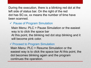 During the execution, there is a blinking red dot at the
left side of status bar. On the right of the red
dot has SC:xx, xx means the number of time have
been scanned.
 Pause of Program Simulation
Main Menu: PLC > Pause Simulation or the easiest
way is to click the space bar
At this point, the blinking red dot stop blinking and it
will become pink color.
 Proceed to Program Simulation
Main Menu: PLC > Resume Simulation or the
easiest way is to click the space bar At this point, the
dot becomes blinking again and the program
continues the operation.
 