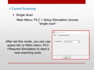  Control Scanning
 Single Scan
Main Menu: PLC > Setup Simulation choose
”single scan”
After set this mode, you can use
space bar or Main menu: PLC
>Resume Simulation to start a
new scanning work.
 