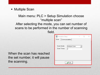  Multiple Scan
Main menu: PLC > Setup Simulation choose
“multiple scan”
After selecting the mode, you can set number of
scans to be performed in the number of scanning
field.
When the scan has reached
the set number, it will pause
the scanning.
 