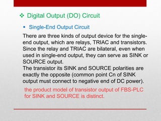 Digital Output (DO) Circuit
 Single-End Output Circuit
There are three kinds of output device for the single-
end output, which are relays, TRIAC and transistors.
Since the relay and TRIAC are bilateral, even when
used in single-end output, they can serve as SINK or
SOURCE output.
The transistor its SINK and SOURCE polarities are
exactly the opposite (common point Cn of SINK
output must connect to negative end of DC power).
the product model of transistor output of FBS-PLC
for SINK and SOURCE is distinct.
 