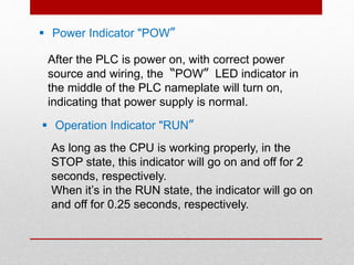  Power Indicator "POW〞
After the PLC is power on, with correct power
source and wiring, the〝POW〞LED indicator in
the middle of the PLC nameplate will turn on,
indicating that power supply is normal.
 Operation Indicator "RUN〞
As long as the CPU is working properly, in the
STOP state, this indicator will go on and off for 2
seconds, respectively.
When it’s in the RUN state, the indicator will go on
and off for 0.25 seconds, respectively.
 