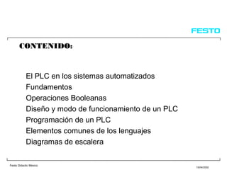Festo Didactic México
15/04/2002
CONTENIDO:
El PLC en los sistemas automatizados
Fundamentos
Operaciones Booleanas
Diseño y modo de funcionamiento de un PLC
Programación de un PLC
Elementos comunes de los lenguajes
Diagramas de escalera
 