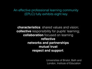 An effective professional learning community
(EPLC) fully exhibits eight key
characteristics: shared values and vision;
collective responsibility for pupils’ learning;
collaboration focused on learning
reﬂective
networks and partnerships
mutual trust
respect and support.
Universities of Bristol, Bath and
London, Institute of Education
 