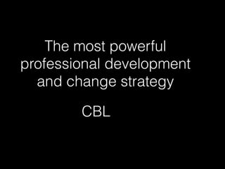 The most powerful
professional development
and change strategy
CBL
 