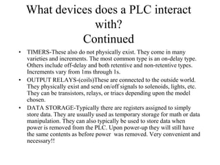 What devices does a PLC interact
with?
Continued
• TIMERS-These also do not physically exist. They come in many
varieties and increments. The most common type is an on-delay type.
Others include off-delay and both retentive and non-retentive types.
Increments vary from 1ms through 1s.
• OUTPUT RELAYS-(coils)These are connected to the outside world.
They physically exist and send on/off signals to solenoids, lights, etc.
They can be transistors, relays, or triacs depending upon the model
chosen.
• DATA STORAGE-Typically there are registers assigned to simply
store data. They are usually used as temporary storage for math or data
manipulation. They can also typically be used to store data when
power is removed from the PLC. Upon power-up they will still have
the same contents as before power was removed. Very convenient and
necessary!!
 