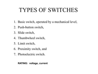 TYPES OF SWITCHES
1. Basic switch, operated by a mechanical level,
2. Push-button switch,
3. Slide switch,
4. Thumbwheel switch,
5. Limit switch,
6. Proximity switch, and
7. Photoelectric switch.
RATING: voltage, current
 