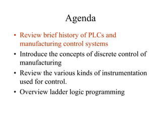 Agenda
• Review brief history of PLCs and
manufacturing control systems
• Introduce the concepts of discrete control of
manufacturing
• Review the various kinds of instrumentation
used for control.
• Overview ladder logic programming
 
