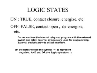 LOGIC STATES
ON : TRUE, contact closure, energize, etc.
OFF: FALSE, contact open , de-energize,
etc.
(In the notes we use the symbol "~" to represent
negation. AND and OR are logic operators. )
Do not confuse the internal relay and program with the external
switch and relay. Internal symbols are used for programming.
External devices provide actual interface.
 