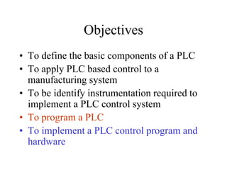Objectives
• To define the basic components of a PLC
• To apply PLC based control to a
manufacturing system
• To be identify instrumentation required to
implement a PLC control system
• To program a PLC
• To implement a PLC control program and
hardware
 
