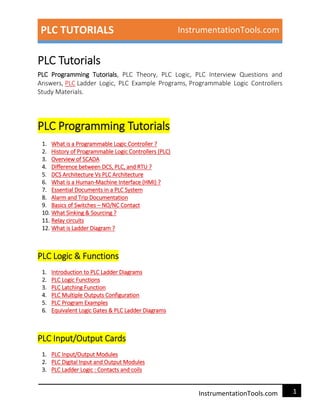 PLC TUTORIALS InstrumentationTools.com
1InstrumentationTools.com
PLC Tutorials
PLC Programming Tutorials, PLC Theory, PLC Logic, PLC Interview Questions and
Answers, PLC Ladder Logic, PLC Example Programs, Programmable Logic Controllers
Study Materials.
PLC Programming Tutorials
1. What is a Programmable Logic Controller ?
2. History of Programmable Logic Controllers (PLC)
3. Overview of SCADA
4. Difference between DCS, PLC, and RTU ?
5. DCS Architecture Vs PLC Architecture
6. What is a Human-Machine Interface (HMI) ?
7. Essential Documents in a PLC System
8. Alarm and Trip Documentation
9. Basics of Switches – NO/NC Contact
10. What Sinking & Sourcing ?
11. Relay circuits
12. What is Ladder Diagram ?
PLC Logic & Functions
1. Introduction to PLC Ladder Diagrams
2. PLC Logic Functions
3. PLC Latching Function
4. PLC Multiple Outputs Configuration
5. PLC Program Examples
6. Equivalent Logic Gates & PLC Ladder Diagrams
PLC Input/Output Cards
1. PLC Input/Output Modules
2. PLC Digital Input and Output Modules
3. PLC Ladder Logic : Contacts and coils
 