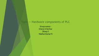 Topic :- Hardware components of PLC
Group mates:-
ChetanS Harihar
Dileep S
MadhanKumar N
 
