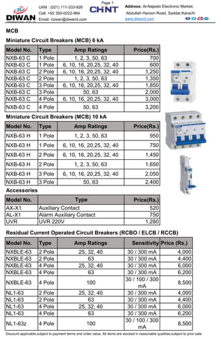 UAN : (021) 111-333-926
Cell: +92 300-0222-984
Email: rizwan@diwanit.com
MCB
Miniature Circuit Breakers (MCB) 6 kA
Model No. Type Amp Ratings Price(Rs.)
NXB-63 C 1 Pole 1, 2, 3, 50, 63 700
NXB-63 C 1 Pole 6, 10, 16, 20,25, 32, 40 600
NXB-63 C 2 Pole 6, 10, 16, 20,25, 32, 40 1,250
NXB-63 C 2 Pole 1, 2, 3, 50, 63 1,350
NXB-63 C 3 Pole 6, 10, 16, 20,25, 32, 40 1,850
NXB-63 C 3 Pole 50, 63 2,000
NXB-63 C 4 Pole 6, 10, 16, 20,25, 32, 40 3,000
NXB-63 C 4 Pole 50, 63 3,200
Miniature Circuit Breakers (MCB) 10 kA
Model No. Type Amp Ratings Price(Rs.)
NXB-63 H 1 Pole 1, 2, 3, 50, 63 950
NXB-63 H 1 Pole 6, 10, 16, 20,25, 32, 40 750
NXB-63 H 2 Pole 6, 10, 16, 20,25, 32, 40 1,450
NXB-63 H 2 Pole 1, 2, 3, 50, 63 1,650
NXB-63 H 3 Pole 6, 10, 16, 20,25, 32, 40 2,050
NXB-63 H 3 Pole 50, 63 2,400
Accessories
Model No. Price(Rs.)
AX-X1 Auxiliary Contact 520
AL-X1 Alarm Auxiliary Contact 750
UVR UVR 220V 1,280
Residual Current Operated Circuit Breakers (RCBO / ELCB / RCCB)
Model No. Type Amp Ratings Sensitivity Price (Rs.)
NXBLE-63 2 Pole 25, 32, 40 30 / 300 mA 4,000
NXBLE-63 2 Pole 63 30 / 300 mA 4,400
NXBLE-63 4 Pole 25, 32, 40 30 / 300 mA 6,000
NXBLE-63 4 Pole 63 30 / 300 mA 6,200
NXBLE-63 4 Pole 100
30 / 100 / 300
mA
8,500
NL1-63 2 Pole 25, 32, 40 30 / 300 mA 4,000
NL1-63 2 Pole 63 30 / 300 mA 4,400
NL1-63 4 Pole 25, 32, 40 30 / 300 mA 6,000
NL1-63 4 Pole 63 30 / 300 mA 6,200
NL1-63z 4 Pole 100
30 / 100 / 300
mA
8,500
Discount applicable,subject to payment terms and order value, All items are stocked in reasonable quatities,subject to prior sale.
Address: Al-Najeebi Electronic Market,
Abdullah Haroon Road, Saddar,Karachi
www.diwanit.com
Type
Page 1
 