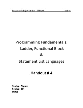 Programmable Logic Controllers – EEET208 Handouts
Programming Fundamentals:
Ladder, Functional Block
&
Statement List Languages
Handout # 4
Student Name:
Student ID:
Date:
 